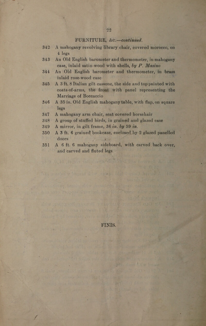 345 346 347 348 349 350 351 2p) FURNITURE, &amp;c.—continued. A mahogany revolving library chair, covered morocco, on 4 legs An Old English barometer and thermometer, in mahogany case, inlaid satin-wood with shells, by P. Masino : An Old English barometer and thermometer, in brass inlaid rose-wood case- hin A 3 ft. 8 Italian gilt cassone, the side and top painted with coats-of-arms, the front with panel ates the Marriage of Boccaccio A 35in. Old English mahogany table, with flap, on square legs A mahogany arm chair, seat covered Hor sehair A group of stuffed birds, in grained and glazed case A mirror, in gilt frame, 36 22. by 59 in. A 3 ft. 6 grained bookcase, enclosed by 2 glazed panelled doors j A 6 ft. 6 mahogany sid shout with carved. back over, and carved and fluted legs -FINIS. 