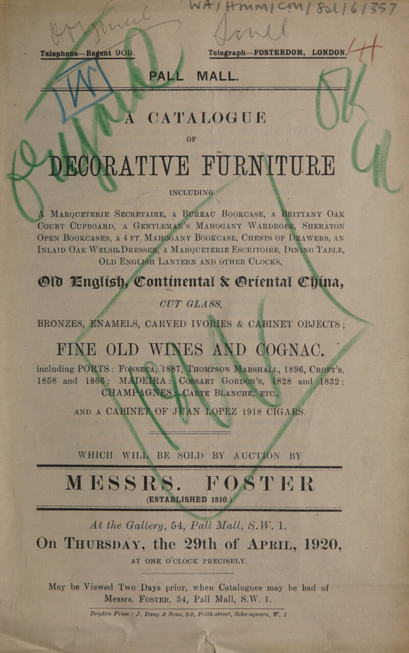     Wr] rari CmM] Sat) 6/957 \ Telegraph_FOSTERDOM, LONDON. MALL.  estig        N   ATIVE FURN [TURE INCLUDING ~ . A MARQUETERIE SECRETAIRE, A BoREAU BOOKCASE, A BR ITTANY OAK Court CUPBOARD, A GENTLE &gt; le MAHOGANY WARDROBE, SHERATON OPEN BOOKCASES, A 4 FT. May gone BOOKCASE, ee OF ie ie TERS, AN     i,   - MESSRS POSTE R- (ESTAB LisHED 1810.)   At the Gallery, 54, Pall ‘Mail; S.W. 1 On THurRspDAY, the 29th of Arnrt, 1920, AT ONE O'CLOCK PRECISELY.  May be Viewed 'Two Days prior, when Catalogues may be had of Messrs. FostEr, 54, Pall Mall, S.W. 1. Dryden Press: J. Davy &amp; Sons, 8-9, Frith-street, Soho-square, W. 1 