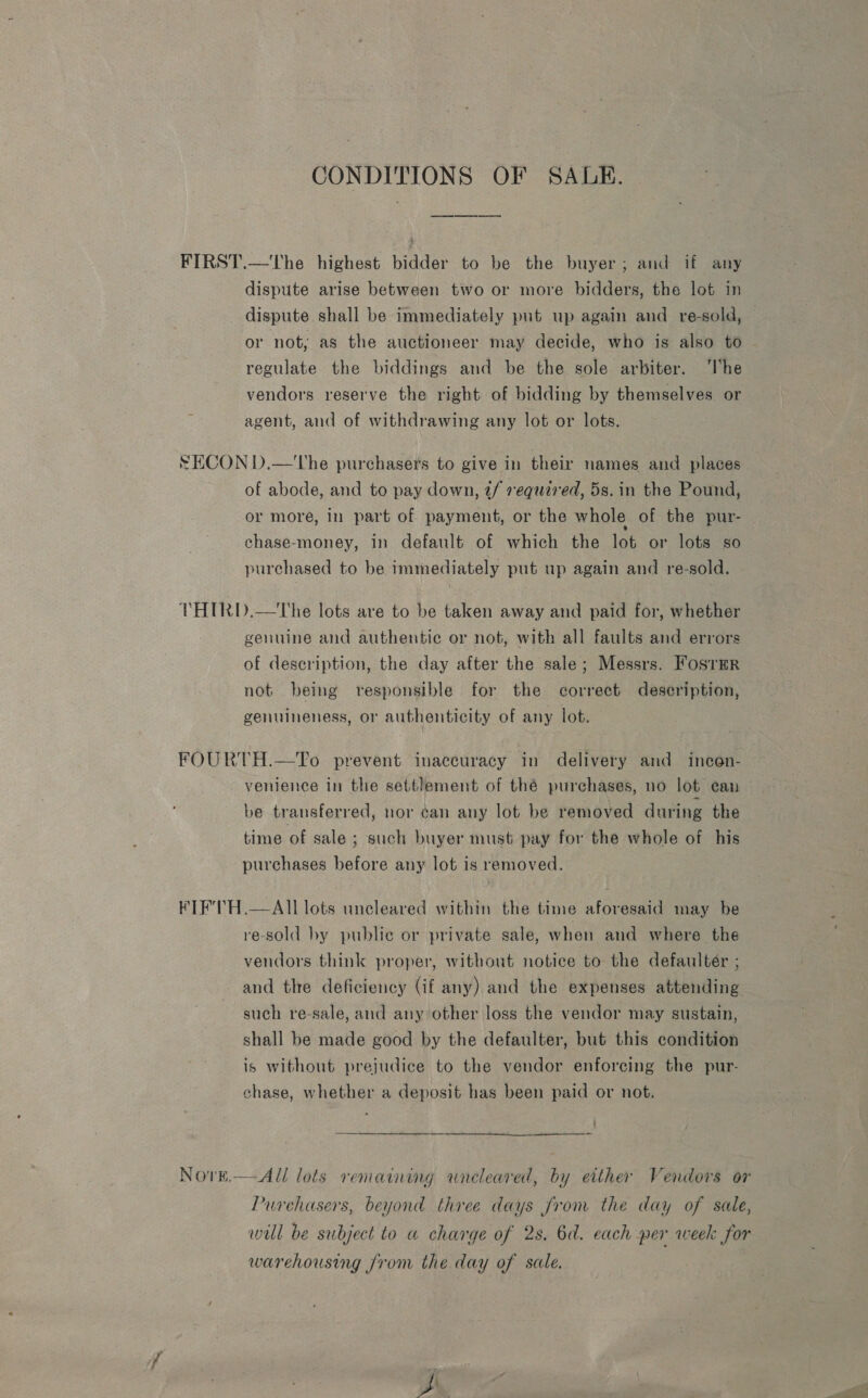 CONDITIONS OF SALE. FIRST.—The highest bidder to be the buyer; and if any dispute arise between two or more bidders, the lot in dispute shall be immediately put up again and re-sold, — or not; as the auctioneer may decide, who is also to regulate the biddings and be the sole arbiter. ‘lhe vendors reserve the right of bidding by themselves or agent, and of withdrawing any lot or lots. SECON D.—'The purchasers to give in their names and places of abode, and to pay down, 2/ requared, 5s. in the Pound, or more, in part of payment, or the whole of the pur- chase-money, 1n default of which the lot or lots so purchased to be immediately put up again and re-sold. THIRD.—The lots are to be taken away and paid for, whether genuine and authentic or not, with all faults and errors of description, the day after the sale; Messrs. Fosrmr not being responsible for the correct description, genuineness, or authenticity of any lot. FOURTH.—To prevent inaccuracy in delivery and incen- venience in the settlement of thé purchases, no lot can be transferred, nor can any lot be removed during the time of sale ; such buyer must pay for the whole of his purchases before any lot is removed. KITEF'TH.—All lots uncleared within the time aforesaid may be re-sold by publie or private sale, when and where the vendors think proper, without notice to the defaulter ; and the deficiency (if any) and the expenses attending such re-sale, and any other loss the vendor may sustain, shall be made good by the defaulter, but this condition is without prejudice to the vendor enforcing the pur- chase, whether a deposit has been paid or not. ) Novre.—Al/ lots remaining wneleared, by either Vendors or Purchasers, beyond three days from the day of sale, will be subject to a charge of 28, 6d. each per week for warehousing Jrom the day of sale.