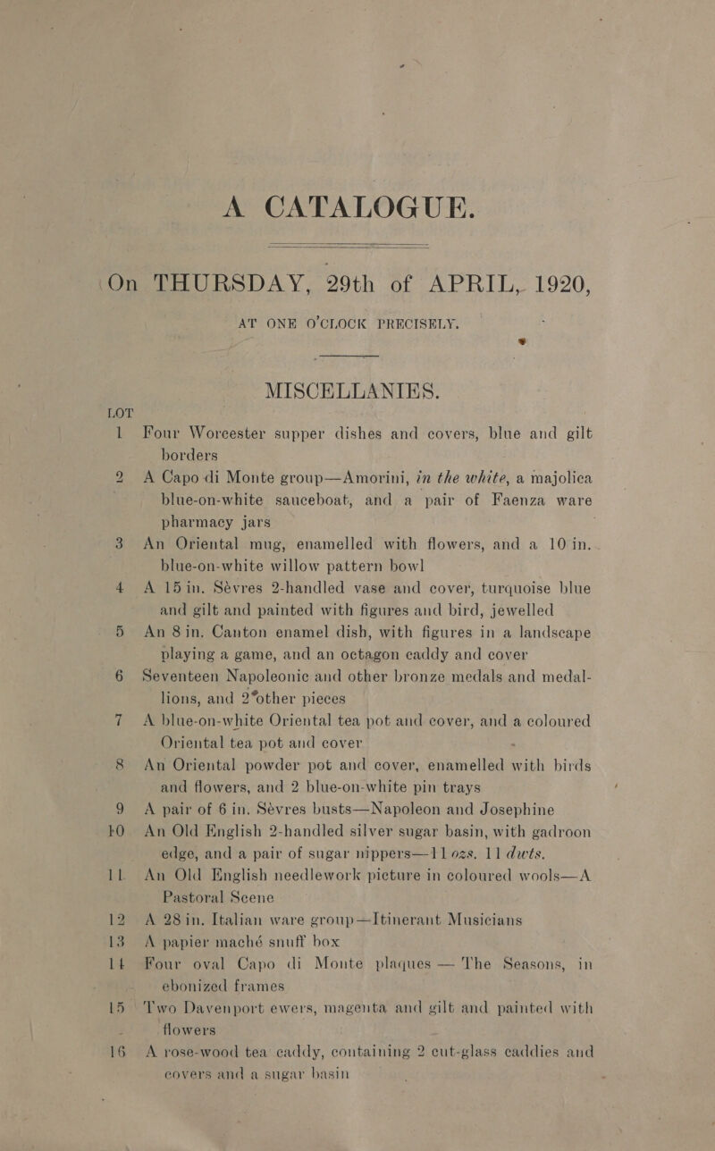 A CATALOGUE.   1 bS 16 AT ONE O'CLOCK PRECISELY. MISCELLANIKES. Four Worcester supper dishes and covers, blue and gilt borders A Capo di Monte group—Amorini, in the white, a majolica blue-on-white sauceboat, and a pair of Faenza ware pharmacy jars | An Oriental mug, enamelled with flowers, and a 10 in. blue-on-white willow pattern bowl A 15 in. Sévres 2-handled vase and cover, turquoise blue and gilt and painted with figures andl bird, jewelled An 8in, Canton enamel dish, with figures in a landseape playing a game, and an octagon eaddy and cover Seventeen Napoleonic and other bronze medals and medal- lions, and 2%other pieces A blue-on-white Oriental tea pot and cover, and a coloured Oriental tea pot and cover An Oriental powder pot and cover, enamelled with birds and flowers, and 2 blue-on-white pin trays A pair of 6 in. Sévres busts—Napoleon and Josephine An Old English 2-handled silver sugar basin, with gadroon edge, and a pair of sugar nippers—11 ozs. 11 dwts. An Old English needlework picture in coloured wools—A Pastoral Scene A 28 in. Italian ware group—Itinerant Musicians A papier maché snuff box Four oval Capo di Monte plaques — The Seasons, in ebonized frames flowers A rose-wood tea caddy, containing 2 cut-glass caddies and covers and a sugar basin