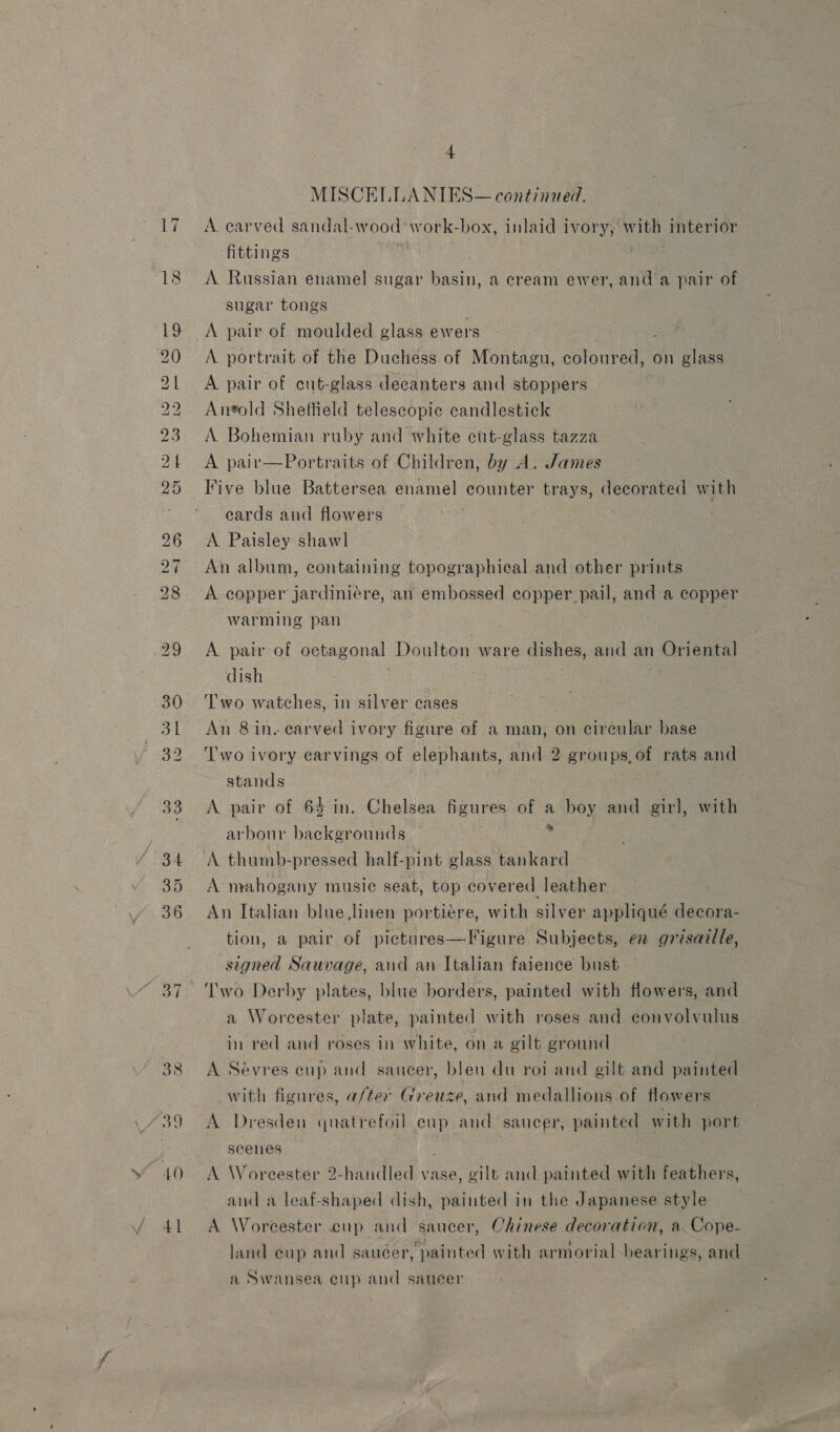 17 — D bd mw pw wo Ww = WL CO Oo bd MN 34 35 40 41 4 MISCELLANIES— continued. A carved sandal-wood work-box, inlaid ivory, with interior fittings A. Russian enamel sugar basin, a cream ewer, and a pair of sugar tongs A pair of moulded glass ewers A portrait of the Duchess.of Montagu, coloured, on glass A pair of cut-glass decanters and stoppers Antold Sheffield telescopic candlestick A Bohemian ruby and white cut-glass tazza A pair—Portraits of Children, by A. James Five blue Battersea enamel counter trays, decorated with eards and flowers A. Paisley shawl An album, containing topographical and other prints A copper jardiniére, an embossed copper pail, and a copper warming pan A pair of octagonal Doulton ware dishes, and an Oriental dish ‘Two watches, in silver cases An 8 in. earved ivory figure of a man, on cireular base T'wo ivory earvings of elephants, and 2 groups,of rats and stands A pair of 64 in. Chelsea figures of a boy and girl, with arbour backgrounds is A mahogany music seat, top covered leather An Italian blue,linen portiere, with silver appliqué decora- tion, a pair of pictures—Vigure Subjects, en grisazlle, signed Sauvage, and an Italian faience bust a Worcester plate, painted with roses and convolvulus in red and roses in white, on a gilt ground A Sévres cup and saucer, bleu du roi and gilt and painted with figures, a/ter Greuze, and medallions of flowers A Dresden quatrefoil eup and saucer, painted with port scenes A Worcester 2-handled vase, gilt and painted with feathers, and a leaf-shaped dish, painted in the Japanese style A Worcester cup and saucer, Chinese decoration, a Cope- land cup and sauéer, painted with armorial bearings, and a Swansea cup and saucer