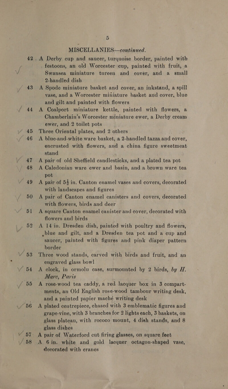 42 43 44 “56 D MISCELLANIES—continued. Swansea miniature tureen and cover, and a _ small 2-handled dish A Spode miniature basket and cover, an inkstand, a spill vase, and a Worcester miniature basket and cover, blue and gilt and painted with flowers 7 A Coalport miniature kettle, painted with flowers, a Chamberlain’s Worcester miniature ewer, a Derby cream ewer, and 2 toilet pots Three Oriental plates, and 2 others A blue-and-white ware basket, a 2-handled tazza and cover, encrusted with flowers, and a china figure sweetmeat stand A Caledonian ware ewer and basin, and.a brown ware tea pot - A pair of 54 in. Canton enamel vases and covers, decorated with landscapes and figures A pair of Canton enamel canisters and covers, decorated with flowers, birds and deer A square Canton enamel canister and cover, decorated with flowers and birds A 14 in. Dresden dish, painted with poultry and flowers, ,blue and gilt, and a Dresden tea pot and a cup and saucer, painted with figures and pink diaper pattern border Three wood stands, carved with birds and fruit, and an engraved glass bowl A clock, in ormolu case, surmounted by 2 birds, by H. Marc, Paris A rose-wood tea caddy, a red lacquer box in 3 compart- ments, an Old English rose-wood tambour writing desk, and a painted papier maché writing desk A plated centrepiece, chased with 3 emblematic figures and grape-vine, with 3 branches for 2 lights each, 3 baskets, on glass plateau, with rococo mount, 4 dish stands, and 8 glass dishes A 6 in. white and gold lacquer octagon-shaped vase, decorated with cranes