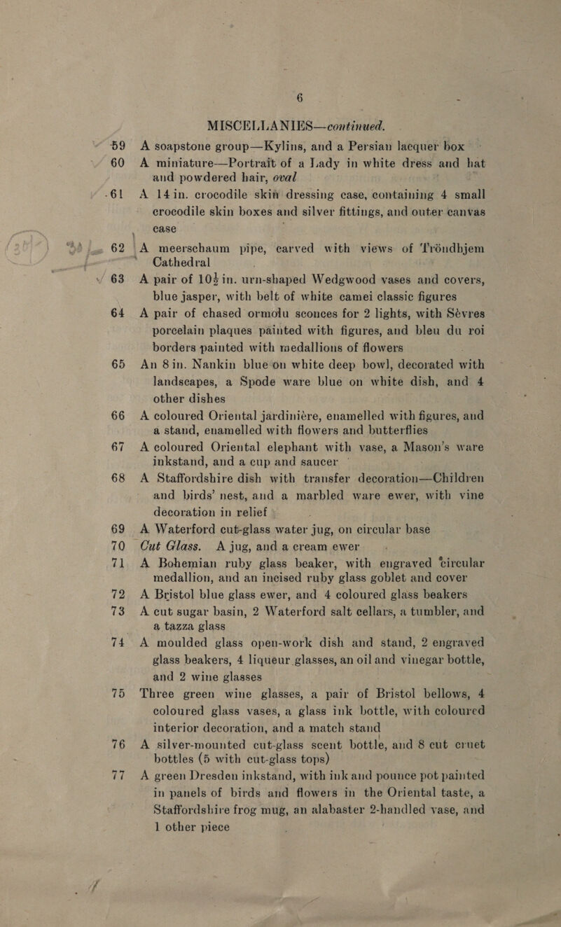 59 60 -61 63 64 65 66 67 68 69 70 79 72 73 74 75 76 77 6 2 MISCELLANIES— continued. A soapstone group—Kylins, and a Persian lacquer box A miniature-—Portrait of a Lady in white dress and hat aud powdered hair, oval A 14in. crocodile skit dressing case, containing 4 small crocodile skin boxes and silver fittings, and outer canvas case . Cathedral A pair of 10$in. urn-shaped Wedgwood vases and covers, blue jasper, with belt of white camei classic figures A pair of chased ormolu sconces for 2 lights, with Sévres porcelain plaques painted with figures, and bleu du roi borders painted with medallions of flowers An 8in. Nankin blue‘on white deep bow], decorated with landscapes, a Spode ware blue on white dish, and 4 other dishes A coloured Oriental jardiniére, enamelled with figures, and a stand, enamelled with fiowers and butterflies A coloured Oriental elephant with vase, a Mason’s ware inkstand, and a cup and saucer A Staffordshire dish with transfer decoration—Children and birds’ nest, and a marbled ware ewer, with vine decoration in relief A Waterford cut-glass water jug, on circular base A Bohemian ruby glass beaker, with engraved ‘circular medallion, and an ineised ruby glass goblet and cover A Bristol blue glass ewer, and 4 coloured glass beakers A cut sugar basin, 2 Waterford salt cellars, a tumbler, and a tazza glass : A moulded glass open-work dish and stand, 2 engraved glass beakers, 4 liqueur glasses, an oil and vinegar bottle, and 2 wine glasses Three green wine glasses, a pair of Bristol bellows, 4 coloured glass vases, a glass ink bottle, with coloured interior decoration, and a match stand A silver-mounted cut-glass scent bottle, and 8 cut cruet bottles (5 with cut-glass tops) A green Dresden inkstand, with ink aud pounce pot painted in panels of birds and flowers in the Oriental taste, a Staffordshire frog mug, an alabaster 2-handled vase, and 1 other piece