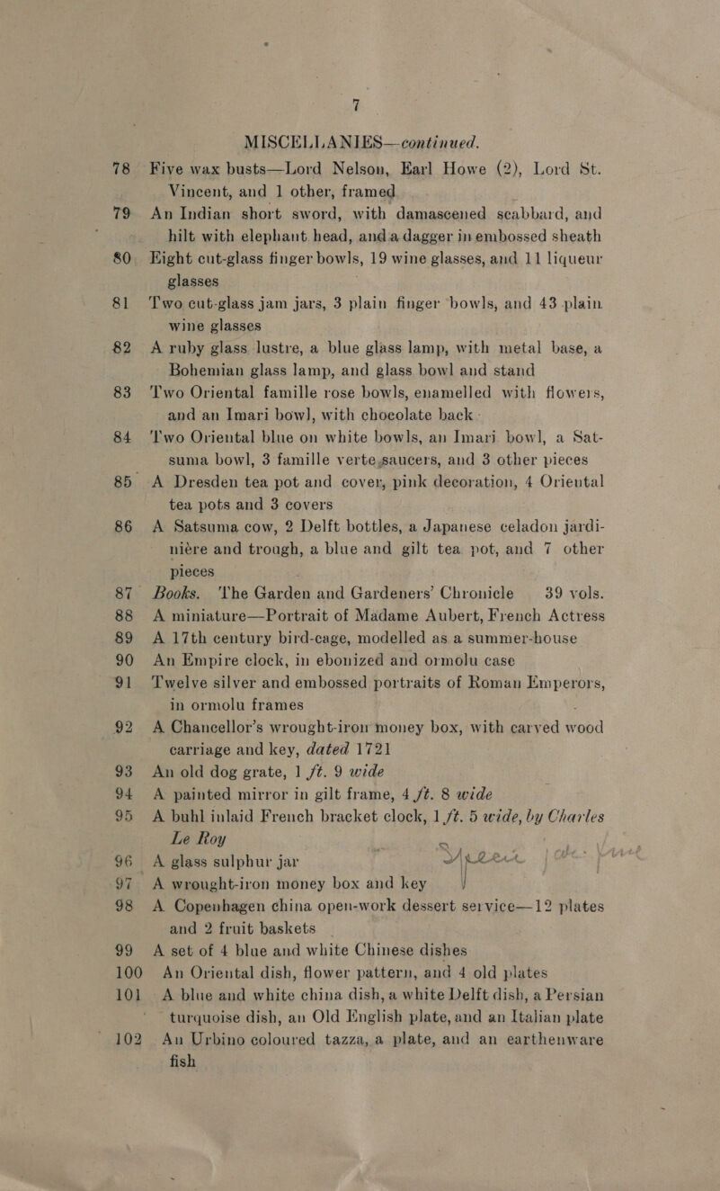 78 79 80. 81 82 83 84 85. 86 88 89 90 91 92 93 94 95 96 98 29 7 MISCELLANIES— continued. Five wax busts—Lord Nelson, Earl Howe (2), Lord St. Vincent, and | other, framed An Indian short sword, with damascened seabbard, and hilt with elephant. head, anda dagger in embossed sheath Hight cut-glass finger bowls, 19 wine glasses, and 11 liqueur glasses . Two cut-glass jam jars, 3 plain finger bowls, and 43 plain wine glasses A ruby glass lustre, a blue glass lamp, with metal base, a Bohemian glass lamp, and glass bowl and stand | Two Oriental famille rose bowls, enamelled with flowers, and an Imari bow], with chocolate back - Two Oriental blue on white bowls, an Imari bow], a Sat- suma bowl, 3 famille verte,saucers, and 3 other pieces A Dresden tea pot and cover, pink decoration, 4 Oriental tea pots and 3 covers A Satsuma cow, 2 Delft bottles, a Japanese celadon jardi- niere and trough, a blue and gilt tea pot, and 7 other pleces Books. ‘The Garden and Gardeners’ Chronicle 39 vols. A miniature—Portrait of Madame Aubert, French Actress A 17th century bird-cage, modelled as a summer-house An Empire clock, in ebonized and ormolu case Twelve silver and embossed portraits of Roman Emperors, in ormolu frames ; A Chancellor’s wrought-iron money box, with carved wood carriage and key, dated 1721 An old dog grate, 1 /¢. 9 wide A painted mirror in gilt frame, 4 ft. 8 wide A buhl inlaid French bracket clock, 1,/¢. 5 wide, by Charles Le Roy : ‘i A glass sulphur jar : ay Re ae A wrought-iron money box and key ] A. Copenhagen china open-work dessert se1vice—12 plates and 2 fruit baskets _ A set of 4 blue and white Chinese dishes 101 102 A blue and white china dish, a white Delft dish, a Persian turquoise dish, an Old English plate, and an Italian plate An Urbino coloured tazza, a plate, and an earthenware fish