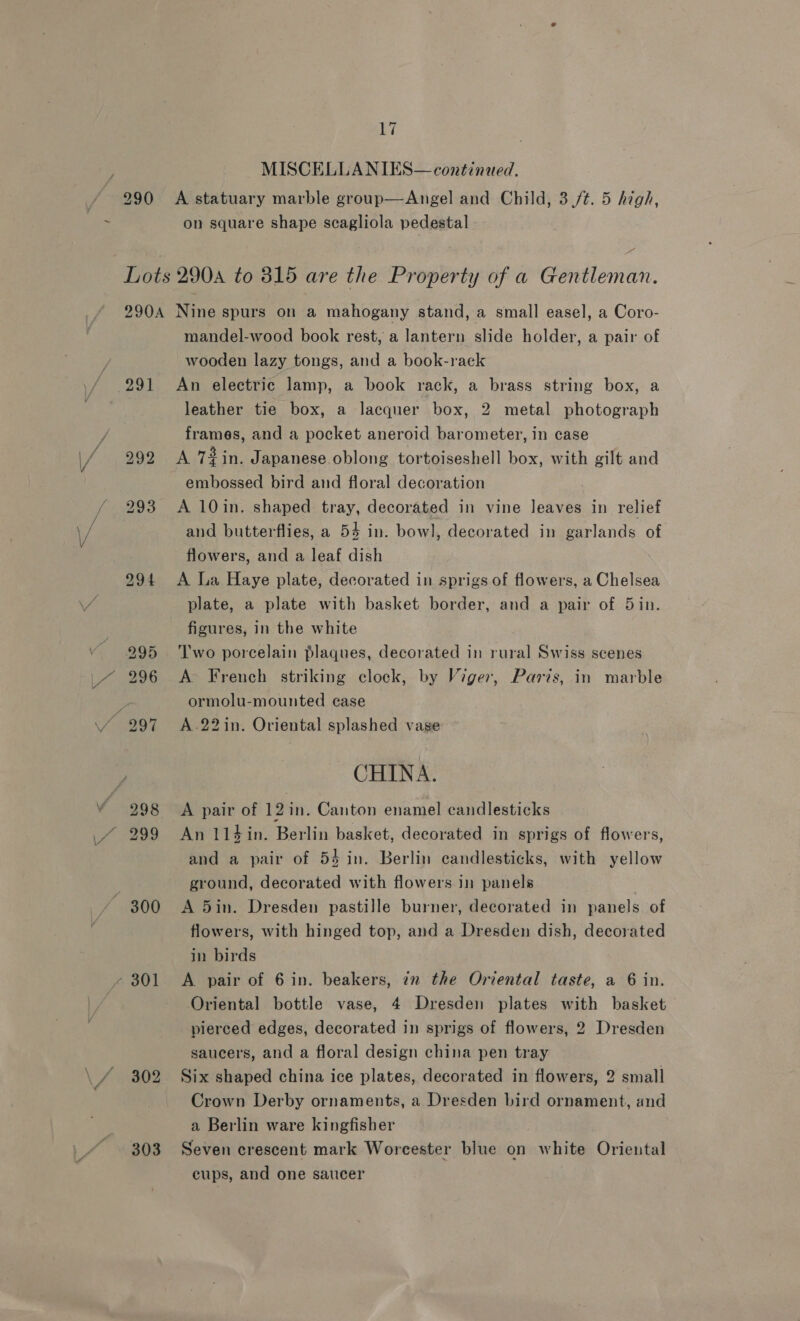 MISCELLANIES— continued, A statuary marble group—Angel and Child, 3/¢. 5 high, on square shape scagliola pedestal al 303 mandel-wood book rest, a lantern slide holder, a pair of wooden lazy tongs, and a book-raeck An electric lamp, a book rack, a brass string box, a leather tie box, a lacquer box, 2 metal photograph frames, and a pocket aneroid barometer, in case A 72 in. Japanese oblong tortoiseshell box, with gilt and embossed bird and floral decoration A 10in. shaped tray, decorated in vine leaves in relief and butterflies, a 54 in. bowl, decorated in garlands of flowers, and a leaf dish A La Haye plate, decorated in sprigs of flowers, a Chelsea plate, a plate with basket border, and a pair of 5in. figures, in the white Two porcelain plaques, decorated in rural Swiss scenes A> French striking clock, by Viger, Paris, in marble ormolu-mounted case A .22in. Oriental splashed vase CHINA. A pair of 12in. Canton enamel candlesticks An 114 in. Berlin basket, decorated in sprigs of flowers, and a pair of 54 in. Berlin candlesticks, with yellow ground, decorated with flowers in panels A 5in. Dresden pastille burner, decorated in panels of flowers, with hinged top, and a Dresden dish, decorated in birds A pair of 6 in. beakers, in the Oriental taste, a 6 in. Oriental bottle vase, 4 Dresden plates with basket pierced edges, decorated in sprigs of flowers, 2 Dresden saucers, and a floral design china pen tray Six shaped china ice plates, decorated in flowers, 2 small Crown Derby ornaments, a Dresden bird ornament, and a Berlin ware kingfisher Seven crescent mark Worcester blue on white Oriental cups, and one saucer