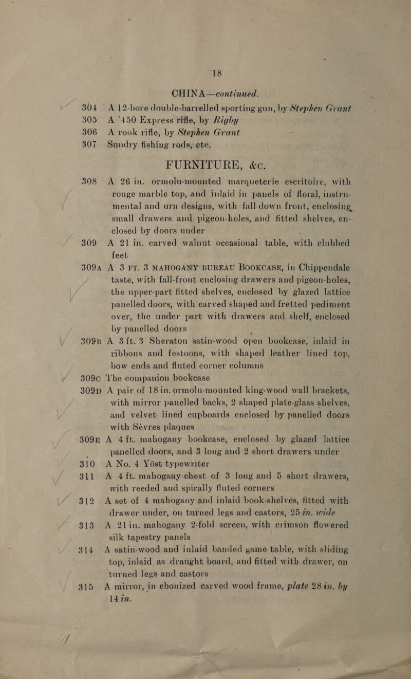 CHIN A—continued. 304 A 12-bore double-barrelled sporting gun, by Stephen Grant 305 A “450 Express rifle, by Righy 306 A rook rifle, by Stephen Grant : 307 Sundry fishing rods,-ete. FURNITURE, &amp;c. 308 A 26 in. ormolu-mounted marqueterie escritoire, with rouge marble top, and inlaid in panels of floral, instru- mental and urn designs, with fall-down front, enclosing small drawers and. pigeon-holes, and fitted shelves, en- closed by doors under 309 <A 21 in. carved walnut occasional table, with clubbed feet 3094 A 3 Fr. 3 MAHOGANY BUREAU BOOKCASE, in Chippendale taste, with fall-front enclosing drawers and pigeon-holes, the upper-part fitted shelves, enclosed by glazed lattice panelled doors, with carved shaped and fretted pediment over, the under part with drawers and shelf, enclosed by panelled doors 309p A 3ft.3 Sheraton satin-wood open bookcase, inlaid in ribbons and festoons, with shaped leather lined top, -bow ends and fluted corner columns 309c ‘he companion bookcase 309p A pair of 18 in. ormolu-mounted king-wood wall brackets, with mirror panelled backs, 2 shaped plate-glass shelves, and velvet lined cupboards enclosed by panelled doors with Sevres plaques | | 309k A 4ft. mahogany bookease, enclosed by glazed lattice panelled doors, and 3 long and 2 short drawers under 310 <A No. 4 Yost typewriter 311 <A: 4 ft. mahogany: chest of 3 long and 5 short drawers, with reeded and spirally fiuted corners 312 A set of 4 mahogany and inlaid book-shelves, fitted with drawer under, on turned legs and castors, 2527. wide 313 A 2lin. mahogany 2-fold screen, with crimson flowered silk tapestry panels | 314. A satin-wood and inlaid banded game table, with sliding top, inlaid as draught board, and fitted with drawer, on turned legs and castors 315 A mirror, in ebonized carved wood frame, plate 28 in. by 14 an.