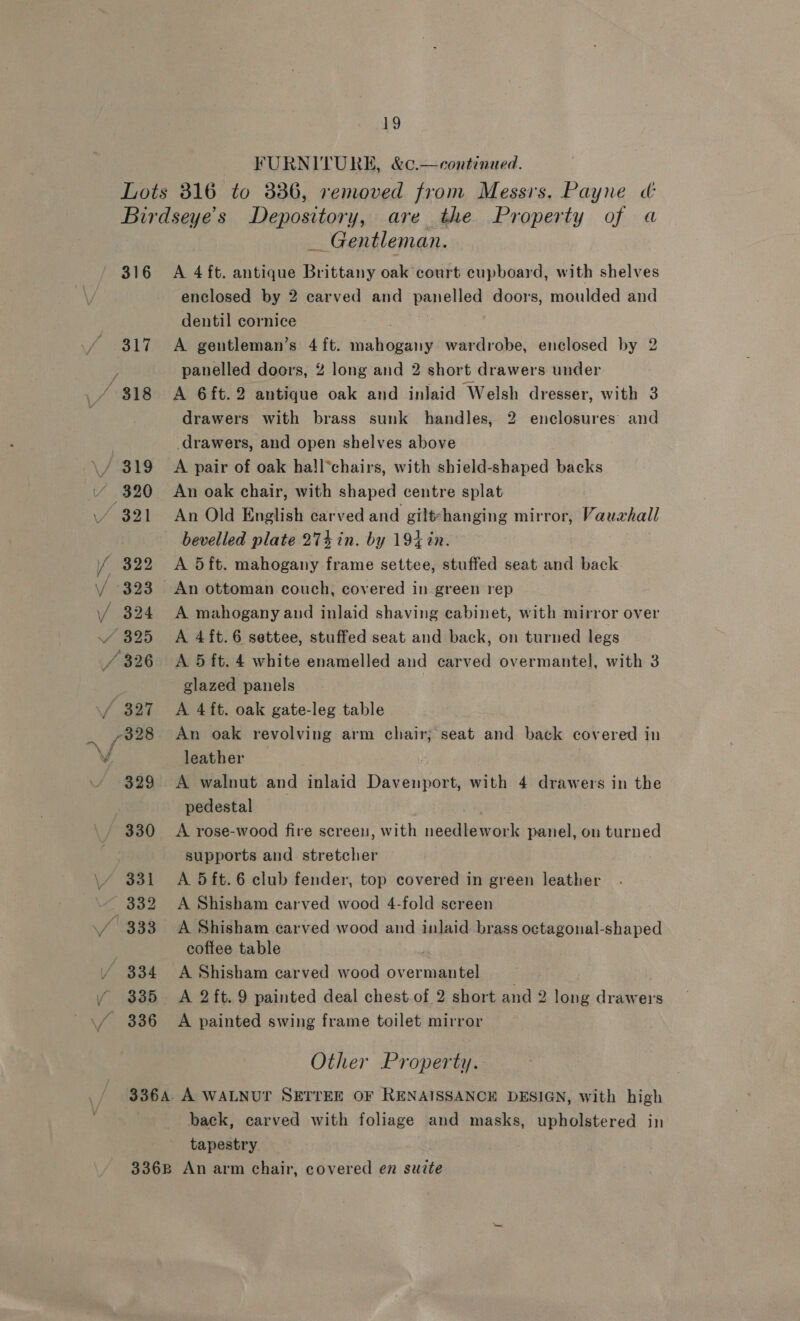 FURNITURE, &amp;¢.—continued. 316 317 / 318 _ Gentleman. A 4 ft. antique Brittany oak court cupboard, with shelves enclosed by 2 carved and panelled doors, moulded and dentil cornice A gentleman’s 4ft. mahogany wardrobe, enclosed by 2 panelled doors, 2 long and 2 short drawers under A 6ft.2 antique oak and inlaid Welsh dresser, with 3 drawers with brass sunk handles, 2 enclosures’ and drawers, and open shelves above A pair of oak hall*chairs, with shield-shaped backs An oak chair, with shaped centre splat An Old English carved and gilt-hanging mirror, Vauahall bevelled plate 274 in. by 194 in. A 5ft. mahogany frame settee, stuffed seat and back An ottoman couch, covered in green rep A mahogany and inlaid shaving cabinet, with mirror over A 4ft.6 settee, stuffed seat and back, on turned legs A 5 ft. 4 white enamelled and carved overmantel, with 3 glazed panels | A 4ft. oak gate-leg table An oak revolving arm chair; seat and back covered in leather A walnut and inlaid Davenport, with 4 drawers in the A rose-wood fire screen, with needlework panel, on turned supports and stretcher A 5 ft. 6 club fender, top covered in green leather A Shisham carved wood 4-fold screen A Shisham earved wood and inlaid brass octagonal-shaped coffee table A Shisham carved wood overmantel _ A 2 ft. 9 painted deal chest of 2 short and 2 long drawers A painted swing frame toilet mirror Other Property. back, carved with foliage and masks, upholstered in tapestry