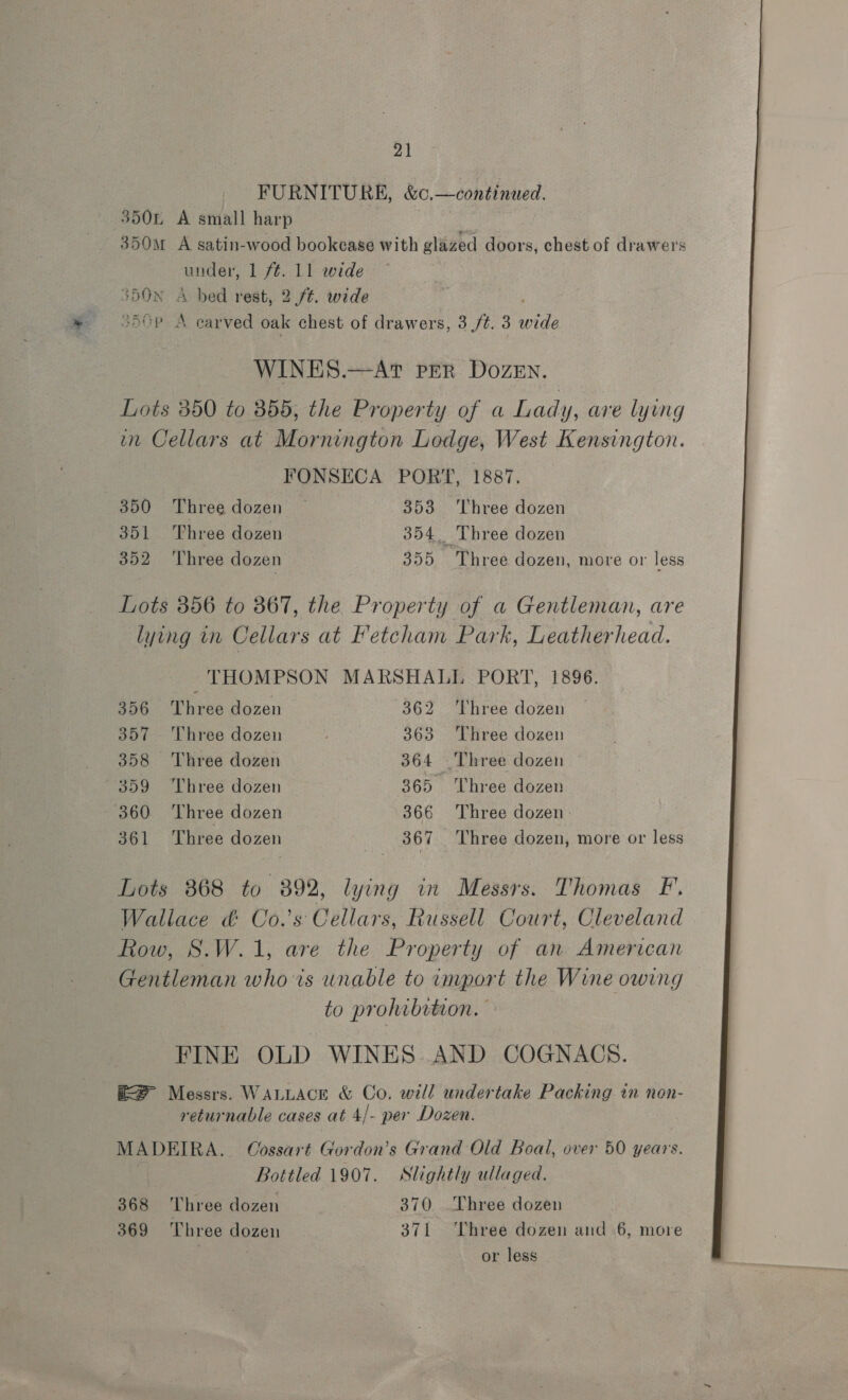 FURNITURE, &amp;O, —continued. 3504 A small harp 350 A satin-wood bookcase with glazed doors, chest of drawers teed 1 ft. 11 wide 350N A bed rest, 2 ft. wide 3A0P 4 earved oak chest of drawers, 3 ft. 3 wile WINES.—AT PER DOZEN. Lots 350 to 355, the Property of a Lady, are lying in Cellars at Mornington Lodge, West Kensington. FONSECA PORT, 1887. 350 Three dozen — 353 ‘Three dozen 351 ‘Three dozen 354. Three dozen 352. Three dozen 355 Three dozen, more or less Lots 356 to 867, the Property of a Gentleman, are lying in Cellars at Ketcham Park, Leatherhead. THOMPSON MARSHALL PORT, 1896. 356 Three dozen 362 ‘Three dozen 357 Three dozen ; 363 Three dozen 358 ‘Three dozen 364 Three dozen 359 Three dozen 365. Three dozen 360 Three dozen 366 Three dozen: 361 Three dozen | 367 Three dozen, more or less Lots 868 to 892, lying in Messrs. Thomas F. Wallace &amp; Co.’s Cellars, Russell Court, Cleveland Row, S.W.1, are the Property of an American Gentleman whois unable to import the Wine owing to prohibition. FINE OLD WINES. AND COGNACS. RS Messrs. WALLACE &amp; Co. will undertake Packing in non- returnable cases at 4/- per Dozen. MADEIRA, Cossart Gordon’s Grand Old Boal, over 50 years. | Bottled 1907. Slightly ullaged. 368 ‘Three dozen 370 Three dozen 369 Three dozen 371 ‘Three dozen and 6, more or less 