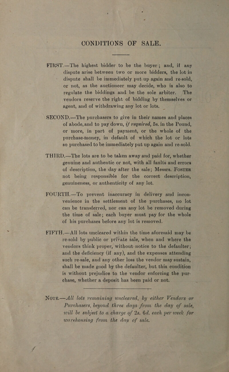 CONDITIONS OF SALE. dispute arise between two or more bidders, the lot in dispute shall be immediately put up again and -re-sold, or not, as the auctioneer may decide, who is also to regulate the biddings and be the sole arbiter. The vendors reserve the right of bidding by themselves or agent, and of withdrawing any lot or lots. _ : of abode,and to pay down, 2/ required, 5s. in the Pound, or more, in part of payment, or the whole of the purchase-money, in default of which the lot or lots so purchased to be immediately put up again and re-sold. genuine and authentic or not, with all faults and errors of description, the day after the sale; Messrs. Fostmr not being responsible for the correct description, genuineness, or authenticity of any lot. venience in the settlement of the purchases, no lot can be transferred, nor can any lot be removed during the time of sale; each buyer must pay for the whole of his purchases before any lot is removed. re-sold by publie or private sale, when and where the vendors think proper, without notice to the defaulter; and the deficiency (if any), and the expenses attending such re-sale, and any other loss the vendor may sustain, shall be made good by the defaulter, but this condition is without prejudice to the vendor enforcing the pur- chase, whether a deposit has been paid or not.  Purchasers, beyond three days from the day of sale, will be subject to a charge of 2s. 6d. each per week for warehousing from the dau of sale.