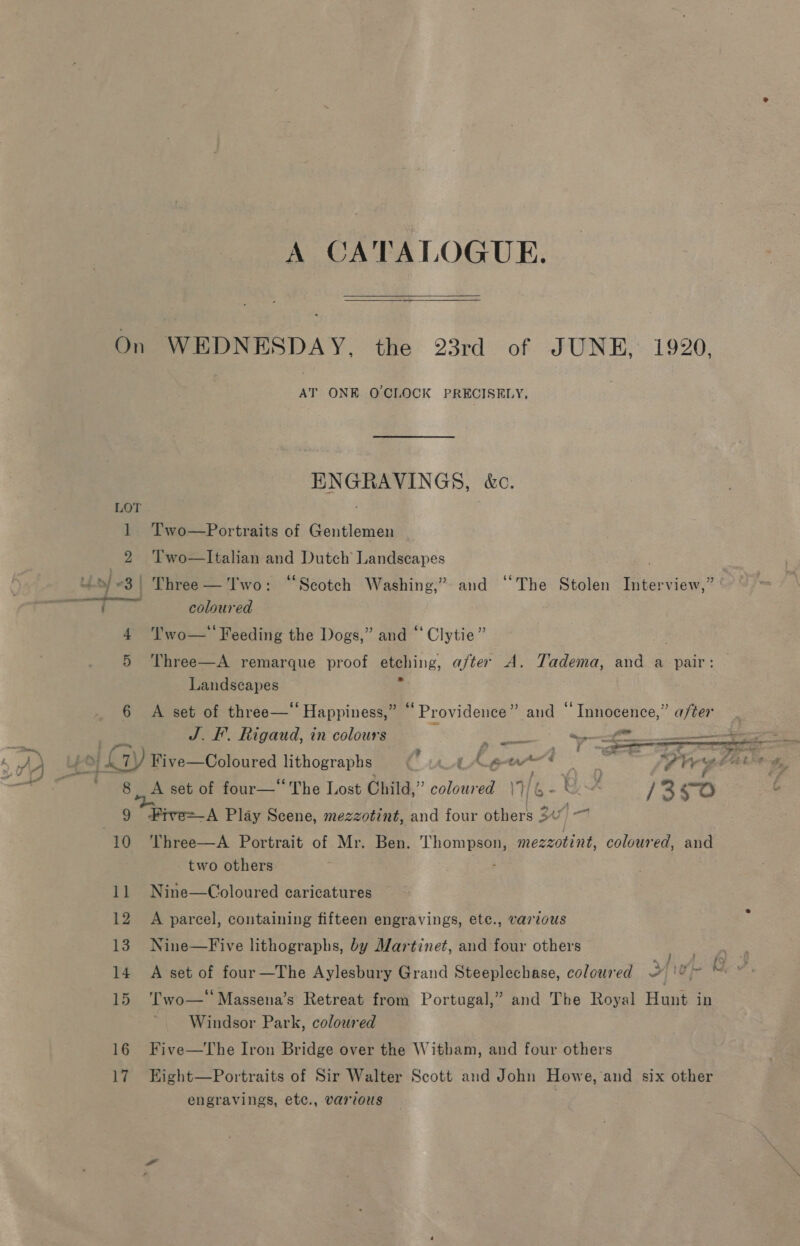 A CATALOGUE.  On WEDNESDAY, the 23rd of JUNE, 1920. AT ONE OCLOCK PRECISELY, ENGRAVINGS, &amp;c. 1 Two—Portraits of Gentlemen 2 Two—Italian and Dutch’ Landscapes . Uo/3! Three— Two: “Scotch Washing,” and “The Stolen Interview,” ' coloured 4 'l'wo—'' Feeding the Dogs,” and “‘Clytie” 5 Three—A remarque proof etching, after A. Tadema, and a pair:  Landscapes 6 A set of three—“ Happiness,” “Providence” and “Innocence,” after J. I. Rigaud, in colours ra ee ri —, ae ' f- ) f 7 $ f ~—&lt;ee: z at bs ama A AA AO 7) Five—Coloured lithographs tAew*. _ At ay es 38 en an 2 3 : ; SS * 7 : ) ‘\ 5 f : : | 8 A set of four—‘ The Lost Child,” colour IHb- as /3250 9 #ive=-A Play Scene, mezzotint, and four others 300 —~ 10 ‘Three—A Portrait of Mr. Ben. Thompson, mezzotint, coloured, and two others : 11 Nine—Coloured caricatures 12 A parcel, containing fifteen engravings, ete., various 13. Nine—Five lithographs, by Martinet, and four others ere 14 A set of four—The Aylesbury Grand Steeplechase, coloured a LF at Mees 15 ‘Two—‘‘Massena’s Retreat from Portugal,” and The Royal Hunt in Windsor Park, coloured 16 Five—The Iron Bridge over the Witham, and four others 17 EHight—Portraits of Sir Walter Scott and John Howe, and six other engravings, etc., various |