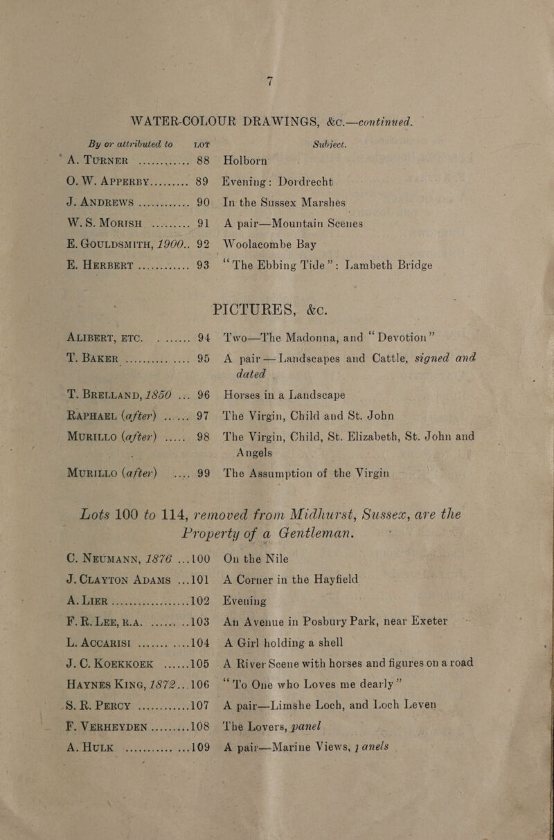 PAT CNBR 05 88 O. W. APPERBY......... 89 J. ANDREWS ............ 90 W.S. MorisH_ ......... 91 E. GOULDSMITH, 1900.. 92 Peta es: vo E. HERBERT ALIBERT, ETC. i BAKER T. BRELLAND, 1850 .. RAPHAEL (after) MURILLO (after) MURILLO (after) Holborn Evening: Dordrecht. In the Sussex Marshes A pair—Mountain Scenes “The Ebbing Tide”: Lambeth Bridge \ ‘ 66 &gt; Two—The Madonna, and ~ Devotion” A pair — Landscapes and Cattle, signed and dated Horses in a Landscape The Virgin, Child and St. John The Virgin, Child, St. Elizabeth, St. John and Angels The Assumption of the Virgin C. Neumann, 1876 ...100 J.CLAYTON ADAMS ...101 A Lier MS sis ek xs'ie 102 F. R. LEE, R.A 03 Li. AGOARISI. ........... 104 J.C. KorKKork ...... 105 HAYNES KING, 1872...106 NYO BRON iki eness os 107 F. VERHEYDEN ......... 108 A. HULK : Ou the Nile A Corner in the Hayfield Evening An Avenue in Posbury Park, near Exeter “To One who Loves me dearly ” The Lovers, panel A pair—Marine Views, ; ane/s | 