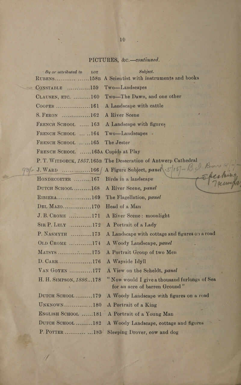 By or attributed to LOT RUBENS CONSTA BUR air. &lt;ecknaim ¢ 159 CLAUSEN, “BTO,) 13 7as 160 COORBR 2.2.5 ane uae 161 S. FP BRON o2geahecere 162 FRENCH SCHOOL ...... 163 FRENCH SCHOOL ... .. 164 FRENCH SCHOOL .. ... 165 FRENCH SCHOOL H. H. Simpson, 1886...178 DuTCH SCHOOL ...3..... 174 UNKNOWNew lsc alee: 180 ENGLISH SCHOOL ...... 181 DuTCH SCHOOL....:.... 182 P SPOTTER cc te oe el 183 Subject. Two—Landscapes Two—The Dawn, and one other A ieedscape with cattle A River Scene : A Landscape with figures Two—Landscapes The Jester  P.T. WirpokcKk, 1857.1658 The Desecration of Antwerp Cathedral — : Fas Le ~ J. WARD ...... seessres 166 ( A Figure Subject, panel\: sft $]- Kg Ye ee oo E HONDECOETER ......... 167 Birds ina landscape hereon ptt of DuTCH SCHOOL......... 168 &lt;A River Scene, panel ass RiBiRAiec tees leeches 169 The Flagellation, panel DELARSZO. esc igcecd da 170 Head of a Man Js aeOROME “aretineee 171 A River Scene: moonlight : Sine LELY @) 172 A Portrait of a Lady | P. NASMYTH «....00...3. 173 A Landscape with cottage and figures on a road OLD GROME -a;5...5.) 4 174. A Woody Landscape, panel | MATSYS Gs. So cree 175 A Portrait Group of two Men D. Ca RB aaa 176 A Wayside Idyll VAN G@vaN ee. hes 177. A View on the Scheldt, panel ‘ Now would I givea thousand furlongs of Sea a for an acre of barren Ground ” A Woody Landscape with figures on a road A Portrait of a King A Woody Landscape, cottage and figures ~ Sleeping Drover, cow and dog 