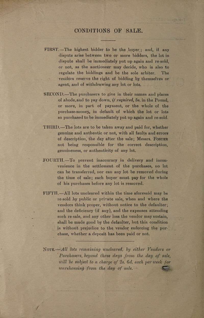 CONDITIONS OF SALE. FIRST.—The highest bidder to be the buyer; and, if any dispute arise between two or more bidders, the lot in dispute shall be immediately put up again and re-sold, or not, as the auctioneer’ may decide, who is also to regulate the biddings and be the sole arbiter. ‘The vendors reserve the right of bidding by. themselves or’ agent, and of withdrawing any lot. or lots. SECON D.—tThe purchasers to give in their names and places of abode,and to pay down, ¢/ required, 5s. in the Pound, or more, in part of payment, or the whole of the purchase-money, in default of which the lot or lots so purchased to be immediately put up again and re-sold. THIRD.—The lots are to be taken away and paid for, whether genuine and authentic or not, with all faults and errors: of description, the day after the sale; Messrs. Foster not being responsible for the correct description, genuineness, or authenticity of any lot. FOURTH.—To prevent inaccuracy in delivery and incon- venience in the settlement of the purchases, no lot can be transferred, nor can any lot be removed during the time of sale; each buyer must pay for the whole of his purchases before any lot is removed. FIFTH.—AII lots uncleared within the time aforesaid may be re-sold .by public or private sale, when and where the . vendors think proper, without notice to the defaulter; - and the deficiency (if any), and the expenses Ealing such re-sale, and any other loss the vendor may sustain, shall be made good by the defaulter, but this condition. is without prejudice to the vendor enforcing the pur- chase, whether a deposit has been paid or not. | Norn All lots remaining wneleared, by either Vendors or “Purchasers, beyond three days from the day of sale, will be subject to a charge of 2s. 6d. each per week for warehousing. from the daa of sale. : ; 7