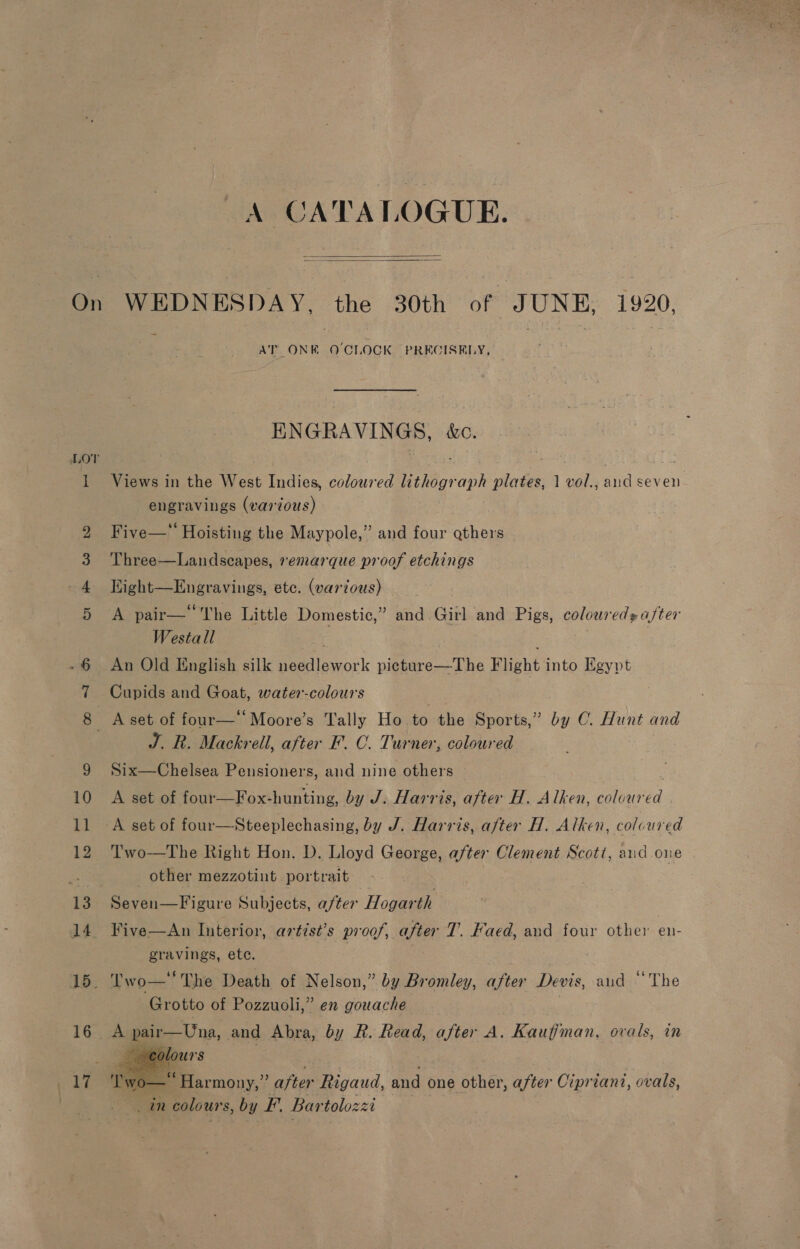 On or em &amp; bw or) A CA TALOGUE.   WEDNESDAY, the 30th of JUNE, 1920. AT ONE O'CLOCK PRECISELY, ENGRAVINGS, &amp;c. Views in the West Indies, coloured lithograph plates, 1 vol., aud seven engravings (various) Five—™ Hoisting the Maypole,” and four gthers Three-——Landscapes, »emarque proof etchings Light—Engravings, ete. (vardous) A pair—‘ The Little Domestic,” and Girl and Pigs, coloured after Westall . An Old English silk needlework picture—The Flight into Egypt Cupids and Goat, water-colours ys Ae Mackrell, after F. C. Turner, coloured Six—Chelsea Pensioners, and nine others A set of four—Fox- hunting, by J. Harris, after H. Alken, head Two—The Right Hon. D. Lloyd George, after Clement Scott, aud one other mezzotint portrait Seven—Figure Subjects, after Hogarth Five—An Interior, artist’s proof, after T. Faed, and four other en- gravings, ete. Two The Death of Nelson,” by Bromley, after Devis, and “The Grotto of Pozzuoli,” en gouache   vo— Harmony,” after s and one other, after Cipriani, ovals, an colours, by F. Bartolozz