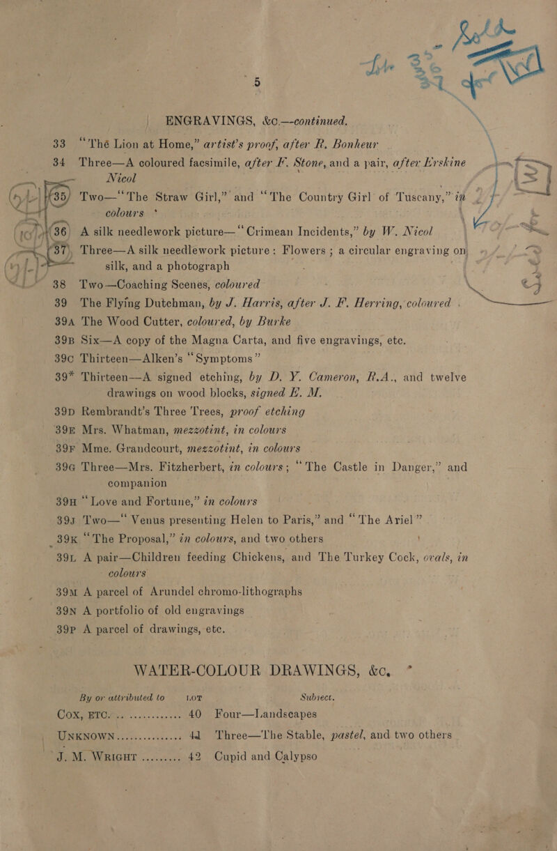 S32. °The Lion at Home,” artzst’s proof, after R, Bonheur 34 Three—A coloured facsimile, after F. Stone, and a pair, after b Erskine — Nicol    colours °* 36 A silk needlework picture—' ‘Crimean Incidents,” by W. Nicol 39 The Flying Dutchman, by J. Harris, after J. F. Herring, coloured | 394 The Wood Cutter, coloured, by Burke 39B Six—A copy of the Magna Carta, and five engravings, ete. 39c Thirteen—Alken’s ° ‘Symptoms ” 39* Thirteen-—A signed etching, by D. Y. Cameron, R.A., and twelve drawings on wood ee signed I. M, 39D Rembrandt’s Three 'T Tees, proof etching 398 Mrs. Whatman, mezzotint, in colours 39G Three—Mrs. Fitzherbert, ¢n colours; ‘The Castle in Danger,” and companion 39H ‘Love and Fortune,” 72 colours 393 Two— Venus presenting Helen to Paris,” and “The Ariel ” 39L A pair—Children feeding Chickens, and The Turkey Cock, ovals, in colours 39m A parcel of Arundel chromo-lithographs 39N A portfolio of old engravings 39p A parcel of drawings, etc. WATER-COLOUR DRAWINGS, &amp;c * By or attributed to LOT Subiect. TO ss aks esas ees 40 Four—lLandscapes TMK MOVIN 0 nce. sscee cos dl Three—The Stable, pastel, and two others te N. WRIGHIT. 2. cine 42 Cupid and Calypso  ¥ 4 4 po ae 4 a = la : oF ‘&gt; a § ; L—— § é : j a | } . j 4 j es P J J eu ~ Bs