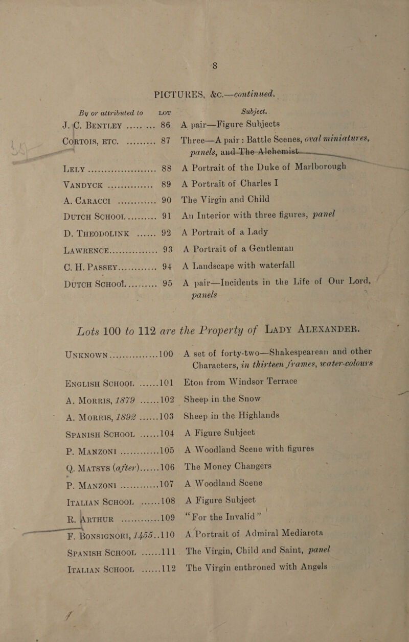 JAG. BENTLEY |.3 iscete 86 CORTOIS-ETC.; 4.::5000) 87 A GHG Y ios peated te step 88 VAN D YO keess ieee cot 89 Ay CARACCU Ree. see 90 DuTCH SCHOOL......... 91 D. THEODOLINK ...... 92 TA WRENUE:.AS60). tena 93 CFHGPASSEYo: ae. x 94 DUTCH ScHoot. Me softcr 95 UNKNOWN &gt;. 24s. setae 100 ENGLISH SCHOOL ...... 101 A, MORRIS, 7879.5... 102 A, MoRRIis, 1692 \22.: 103 SPANISH SCHOOL ...... 104 Bo MANZONI hoes 105 Q. Matsys (after)...... 106 P. MANZONI (0521. onass 107 ITALIAN SCHOOL ...... 108 R. ARTHUR ee icetiinat hea 109 F. BonsiGNorI, 7455..110 SPANISH SCHOOL ...... 111 ITALIAN SCHOOL ...... Vi2 A pair—Figure Subjects panels, and-The-Alehemi A Portrait of Charles I The Virgin and Child A Portrait of a Lady A Portrait of a Gentleman A Landscape with waterfall panels Eton from Windsor Terrace Sheep in the Snow Sheep in the Highlands A Figure Subject A Woodland Scene with figures The Money Changers A Woodland Scene A Figure Subject “For the Invalid” | | A Portrait of Admiral Mediarota The Virgin, Child and Saint, panel The Virgin enthroned with Angels