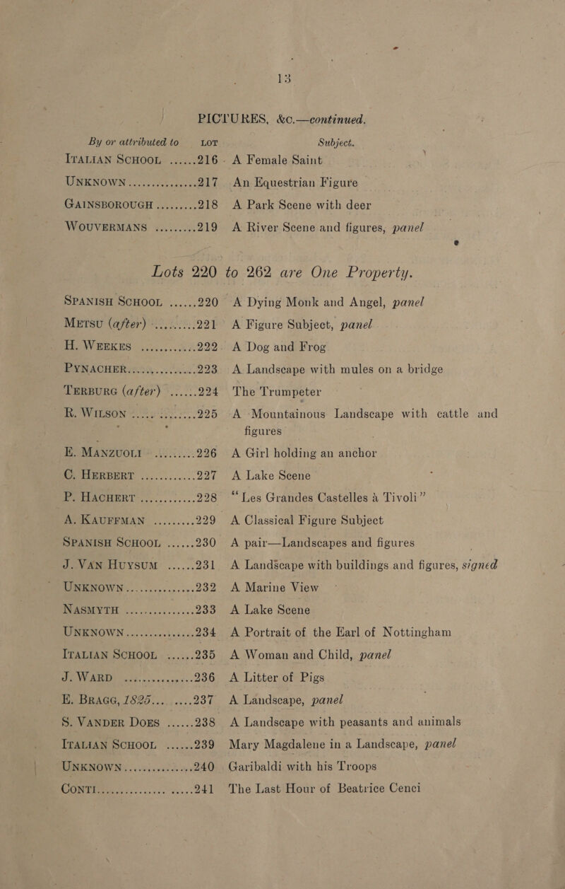 PICLURES, &amp;c.—continued. By or attributed to LOT Subject. IvALIAN SCHOOL ...... 216 A Female Saint UNKNOWN.......... «217. An Equestrian Figure — GAINSBOROUGH ......... 218 A Park Scene with deer WOUVERMANS ......... 219 A River Scene and figures, panel Lots 220 to 262 are One Property. SPANISH SCHOOL ...... 220 &lt;A Dying Monk and Angel, panel Metsu (after) -.........221 A Figure Subject, panel PPeeY OORES &lt;5. AE 222. A Dog and Frog EVN ACHERyao. 38. ..223 A Landscape with mules on a bridge LERBURG (after). 2.2. 294 The Trumpeter TR. Wiison 228 6 2805-995 A ‘Mountainois Landscape with cattle and { figures K. Manzvowt See BS 226 &lt;A Girl holding an anchor WeORIBRBHERT ............ 227 A Lake Scene Pep erAORRRT 20... .. 05.5 228 “Les Grandes Castelles &amp; Tivoli” A. KAUFFMAN ......... 229 A Classical Figure Subject SPANISH SCHOOL ...... 230 &lt;A pair—Landscapes and figures J. VAN HuysuM ...... 231 &lt;A LandScape with buildings and figures, s7gned BNMOW Ns... cccps.p. ees 232 A Marine View SO ar 933 A Lake Scene DINE OWN 402. nc.d ede ee 234 A Portrait of the Karl of Nottingham ITALIAN SCHOOL ...... 235 A Woman and Child, panel VEE SEE, an in xs 236 &lt;A Litter of Pigs PeORAGG, 1S2)..... 237 A Landscape, panel S. VANDER DOEs ...... 238 A Landscape with peasants and animals ITALIAN SCHOOL ...... 239 Mary Magdalene in a Landscape, panel PPM . ceinvccdd ons 240 Garibaldi with his Troops