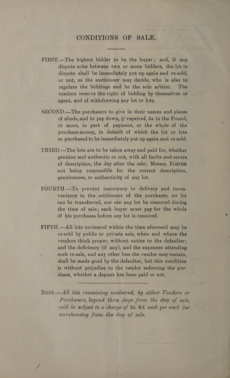 CONDITIONS OF SALE. FIRST.—The highest bidder to be the buyer; and, if any dispute arise between two or more bidders, the lot in dispute shall be immediately put up again and re-sold, or not, as the auctioneer may decide, who is also to regulate the biddings and be the sole arbiter. The vendors reserve the right of bidding by themselves or agent, and of withdrawing any lot or lots. _ SECOND.—tThe purchasers to give in their names and places of abode, and to pay down, 2/ required, 5s. in the Pound, or more, in part of payment, or the whole of the purchase-money, in default of which the lot or lots so purchased to be immediately put up again. and re-sold. THIRD.—The lots are to be taken away and paid for, whether genuine and authentic or not, with all faults and errors of description, the day after the sale; Messrs. FostEer | not being responsible for the correct description, genuineness, or authenticity of any lot. FOURTH.—tTo prevent inaccuracy in delivery and incon- venience in the settlement of the purchases, no lot can be transferred, nor can any lot be removed during the time of sale; each buyer must pay for the whole of his purchases before any lot is removed. FIFTH.—AlI1 lots uncleared within the time aforesaid may be re-sold by public or private sale, when and where the vendors think proper, without notice to the defaulter; and the deficiency (if any), and the expenses attending such re-sale, and any other loss the vendor may sustain, shall be made good by the defaulter, but this condition is without prejudice to the vendor enforcing the pur- “chase, whether a deposit has been paid or not. Nore.—All lots remaining uncleared, by either Vendors or Purchasers, beyond three days from the day of sale, will. be subject to a charge of 2s. 6d. each per week for warehousing from the day of sale.