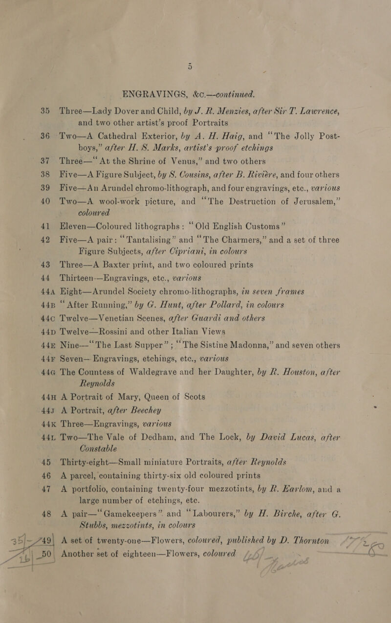 35 36 of 38 39 40 4] 42 43 44 44A 44B 44¢ 44D 445 44¥ 446 44H 445 44K 441, ENGRAVINGS, &amp;c.—-continued. Three—Lady Dover and Child, by J. R. Menzies, after Sir T. Lawrence, and two other artist’s proof Portraits boys,” after H. S. Marks, artist’s -proof etchings Three— At the Shrine of Venus,” and two others Five—A Figure Subject, by S. Cousins, after B. Riviere, and four others Five—An Arundel chromo-lithograph, and four engravings, etc., various Two—A wool-work picture, and “The Destruction of Jerusalem,” coloured Eleven—Coloured lithographs: ‘‘ Old English Customs” Five—A pair: “ Tantalising” and “The Chaimers,” and a set of three Figure Subjects, after Cipriani, in colours Three—A Baxter print, and two coloured prints Thirteen-—Engravings, etc., varzous Kight—Arundel Society chromo-lithographs, in seven frames “ After Running,” by G. Hunt, after Pollard, in colours Twelve—Venetian Scenes, after Guardi and others Twelve—Rossini and other Italian Views Nine-——“‘ The Last Supper”; “ The Sistine Madonna,” and seven others Seven—: Engravings, etchings, etc., various The Countess of Waldegrave and her Daughter, by R. Houston, after Reynolds A Portrait of Mary, Queen of Scots A Portrait, after Beechey Two—tThe Vale of Dedham, and The Lock, by David Lucas, after Constable Thirty-eight—Small miniature Portraits, after Reynolds A parcel, containing thirty-six old coloured prints A portfolio, containing twenty-four mezzotints, by R. Harlom, aud a large number of etchings, ete. Stubbs, mezzotints, in colours A set of twenty-one—Flowers, coloured, published by D. Thornton Another set of eighteen—Flowers, coloured