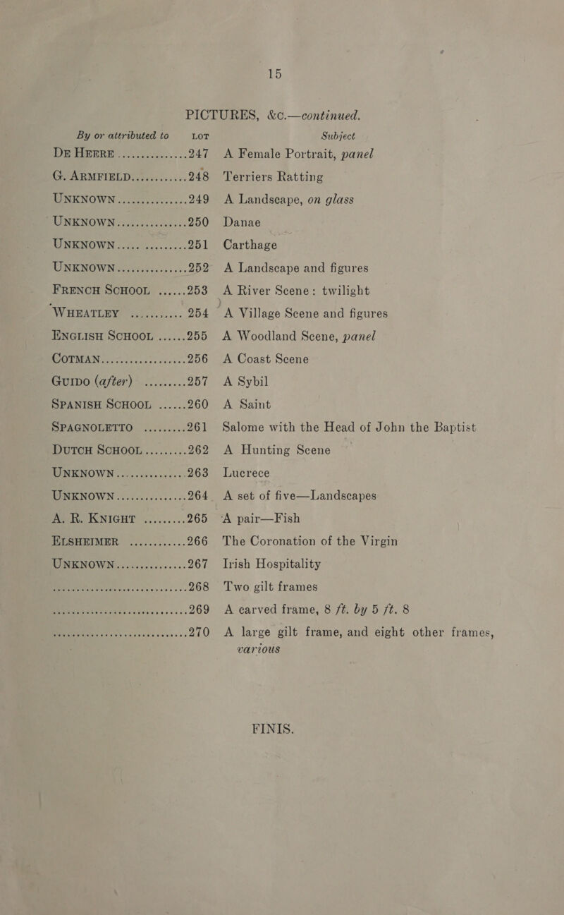 15 PICTURES, &amp;c.—continued. By or attributed to Lor Subject DPE, 2, 0h 525... .. 247 A Female Portrait, panel CPereRMETEL De ties. ss ss. 248 ‘Terriers Ratting Has NULW Noe ee oo ces 249 &lt;A Landscape, on glass DUNE NOWN inodeotesesass 250 Danae TSIENOWN 3. d.6 Secs eves: 251 Carthage UNE NOWNen reese... 252 A Landscape and figures FRENCH SCHOOL ...... 253 &lt;A River Scene: twilight ‘WHEATLEY ........... 254 A Village Scene and figures IINGLISH SCHOOL ...... 255 A Woodland Scene, panel OTM Nias. is case) dees 256 &lt;A Coast Scene Gurpo (after) ......... 957 &lt;A Sybil SPANISH SCHOOL ...... 260 &lt;A Saint PPAGNOLETTO .......:. 261 Salome with the Head of John the Baptist DUTCH SCHOOL.......... 262 &lt;A Hunting Scene ENEENOWN oo. cote ice. ss 263 Lucrece TURIRNOWN oo cdcccccies ces 264 &lt;A set of five—Landscapes A. R. KNIGHT ......... 265 “A pair—Fish IGCSHEIMER, ......5...-- 266 The Coronation of the Virgin IIGNO WG cesccccces.... 267 Irish Hospitality ine 2 RO 268 Two gilt frames ee ee sk. 269 A carved frame, 8 ft. by 5 ft. 8 Se 270 A large gilt frame, and eight other frames, various FINIS.