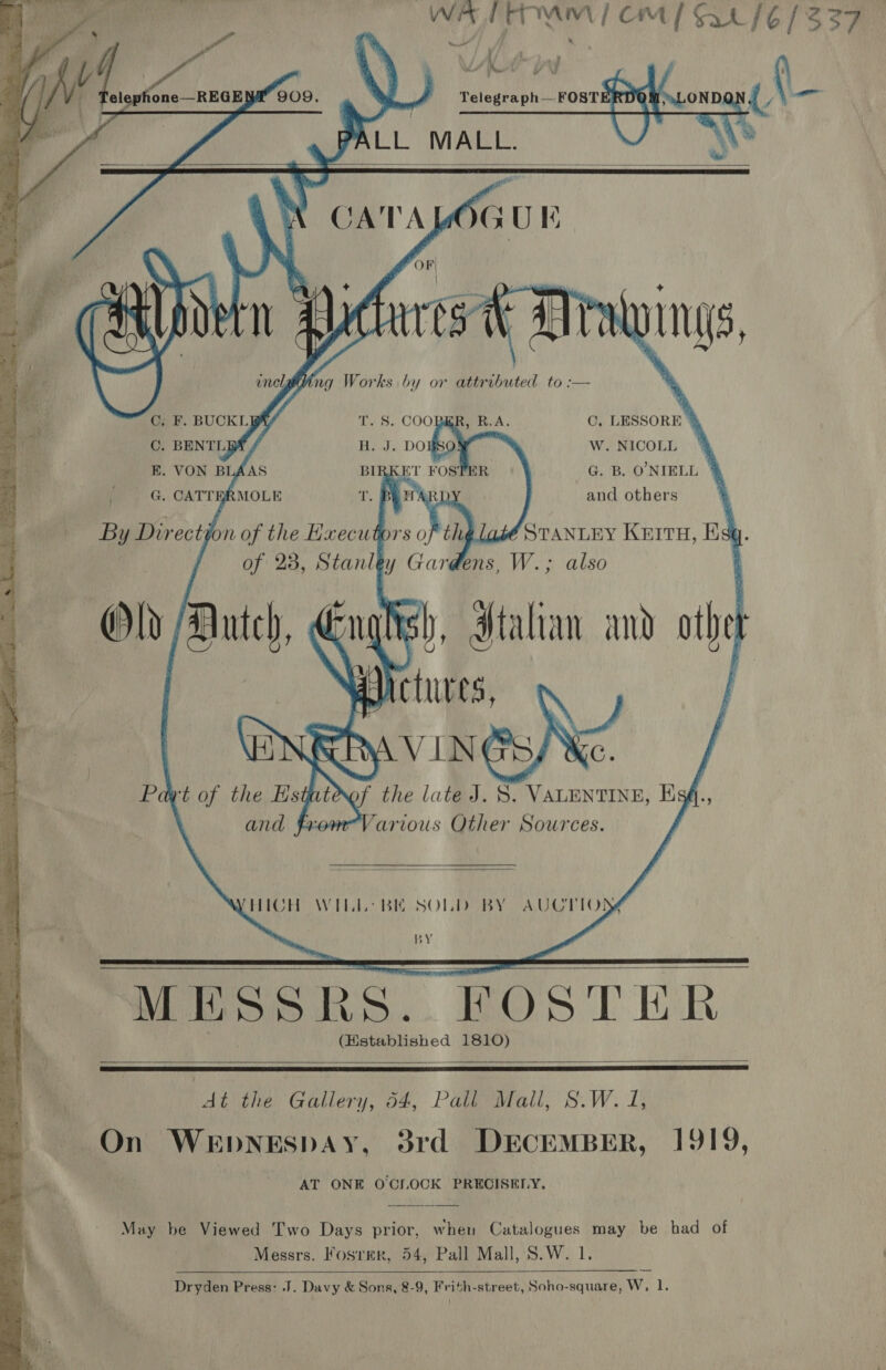       ae WA TTTAM) CM 1 Sa /6 1337 v7) bse 909. A Telegraph—FOST OND {U | ee ee 1G PALL MALL. A 7  gat CATALOGUE OF » ) + Ay a2   * at ay f @ JUE  ts Ly. ‘ 5) : 5 :     tot Drawings, enclgiting Works by or attributed to :— y a F, BUCKLE T. S. COOBKR, R.A. C. LESSORE % ~ C. BENTLBA H. J. DOBSO W. NICOLL #4 E. VON BLAAS BIRKET FOSTER G. B. O'NIELL % i. | . CATTERMOLE T. B WA ) and others re ay Dir ect jk on of the Hxecutors o thy abé STANLEY KEITH, Ba q. of 23, Stanley Gardens, W.; also Old /Autch, Ni ish, Italian and th Actes, Ry VIN ) Pd wt of the Hstate the late J. S. VALENTINE, E A ) and fromVarious Other Sources.    THICH WILL? BE SOLD BY AUCTIO) BY   MESSRS. FOSTER (Established 1810)    Cee Culler; 3k Paeiirall, SW. 2) On WEpDNESDAY, 3rd DECEMBER, 1919, AT ONE OCIOCK PRECISELY, May be Viewed Two Days prior, when Catalogues may be had of Messrs. Fosrmer, 54, Pall Mall, S.W. 1. Dryden Press: J. Davy &amp; Sons, 8-9, Frith-street, Soho-square, W, 1.  