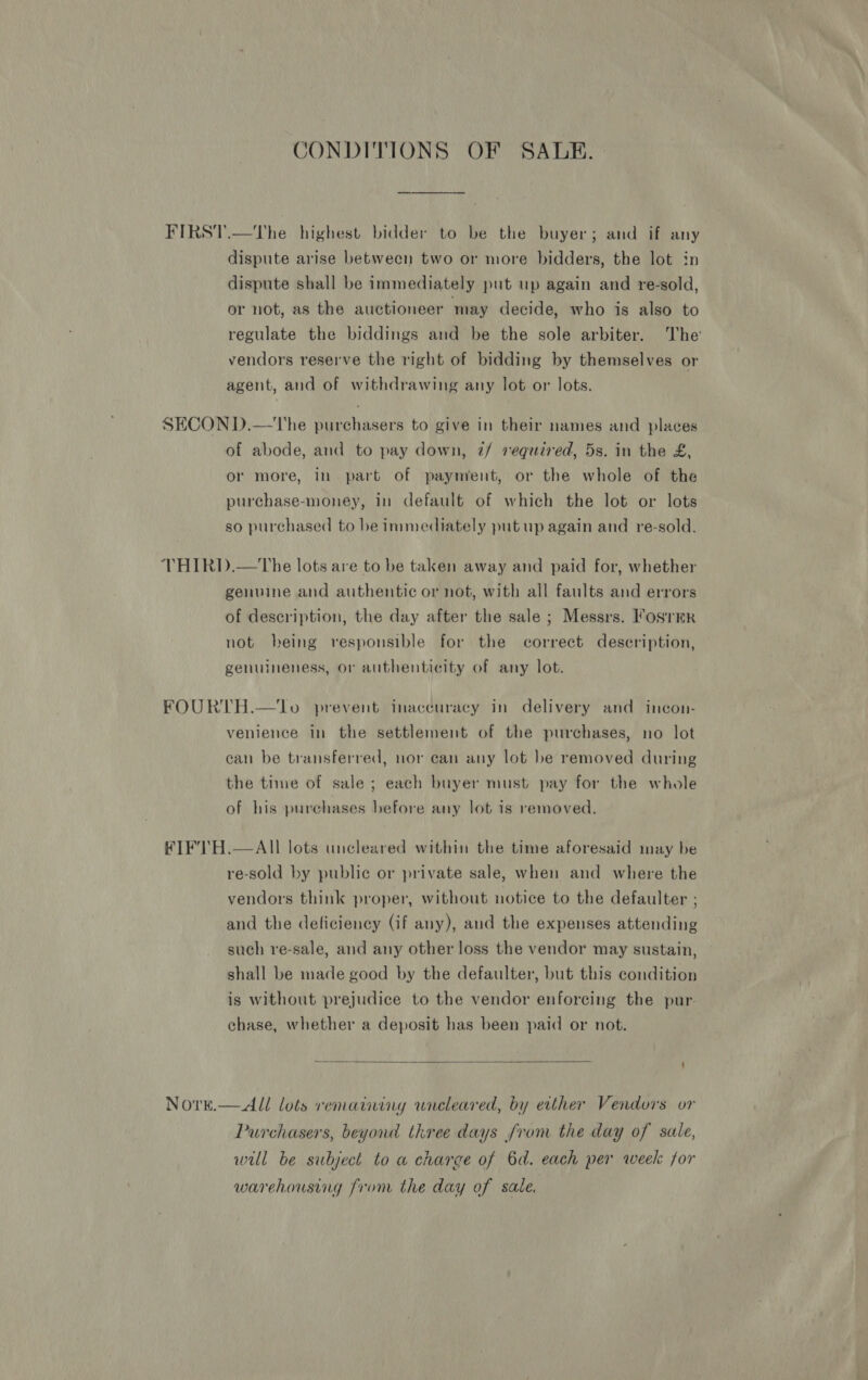 CONDITIONS OF SALE. FIRST.—The highest bidder to be the buyer; and if any dispute arise between two or more bidders, the lot in dispute shall be immediately put up again and re-sold, or not, as the auctioneer may decide, who is also to regulate the biddings and be the sole arbiter. The’ vendors reserve the right of bidding by themselves or agent, and of withdrawing any lot or lots. SECOND.—The purchasers to give in their names and places of abode, and to pay down, 7/ required, 5s. in the £, or more, in part of paymrent, or the whole of the purchase-money, in default of which the lot or lots so purchased to be immediately put up again and re-sold. THIRD.—The lots are to be taken away and paid for, whether genuine and authentic or not, with all faults and errors of description, the day after the sale ; Messrs. FosrrrR not being responsible for the correct description, genuineness, or authenticity of any lot. FOURTH.—To prevent inaccuracy in delivery and incon- venience in the settlement of the purchases, no lot can be transferred, nor can any lot be removed during the tine of sale; each buyer must pay for the whole of his purchases before any lot is removed. FIFTH.—AII lots uncleared within the time aforesaid may be re-sold by public or private sale, when and where the vendors think proper, without notice to the defaulter ; and the deficiency (if any), and the expenses attending such re-sale, and any other loss the vendor may sustain, shall be made good by the defaulter, but this condition is without prejudice to the vendor enforcing the pur. chase, whether a deposit has been paid or not.  All lots remaining wneleared, by ether Vendors or Purchasers, beyond three days from the day of sale, will be subject to a charge of 6d. each per week for warehousing from the day of sale. NOTE. 