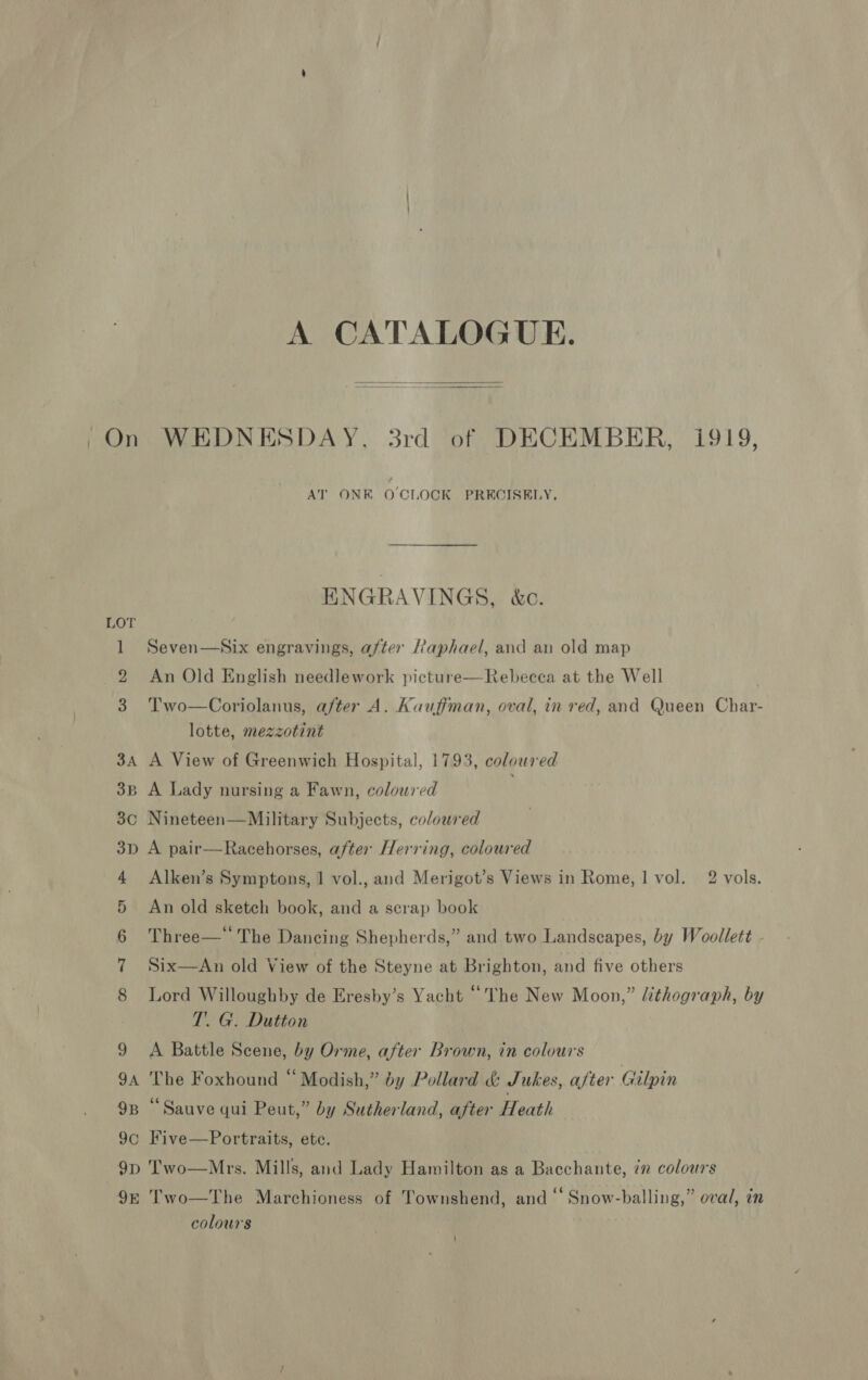 ren LOT 3D ann Oo &gt; 9E A CATALOGUE.   WEDNESDAY. 3rd of DECEMBER, 1919, AT ONE OCLOCK PRECISELY, ENGRAVINGS, &amp;c. Seven—Aix engravings, after Raphael, and an old map An Old English needlework picture—Rebecea at the Well Two—Coriolanus, after A. Kaufiman, oval, in red, and Queen Char- lotte, mezzotint A View of Greenwich Hospital, 1793, coloured A Lady nursing a Fawn, coloured ; Nineteen—Military Subjects, coloured A pair—Racehorses, after Herring, coloured Alken’s Symptons, 1 vol., and Merigot’s Views in Rome, 1 vol. 2 vols. An old sketch book, and a scrap book Three— The Dancing Shepherds,” and two Landscapes, by Woollett Six—An old View of the Steyne at Brighton, and five others Lord Willoughby de Eresby’s Yacht “The New Moon,” Uthograph, by T’. G. Dutton A Battle Scene, by Orme, after Brown, in colours The Foxhound “ Modish,” by Pollard &amp; Jukes, after Gilpin “Sauve qui Peut,” by Sutherland, after Heath Five—Portraits, ete. Two—Mrs. Mills, and Lady Hamilton as a Bacchante, 7” colours y i . ) ¢ . . Two—The Marchioness of Townshend, and ‘‘ Snow-balling,” oval, in colours