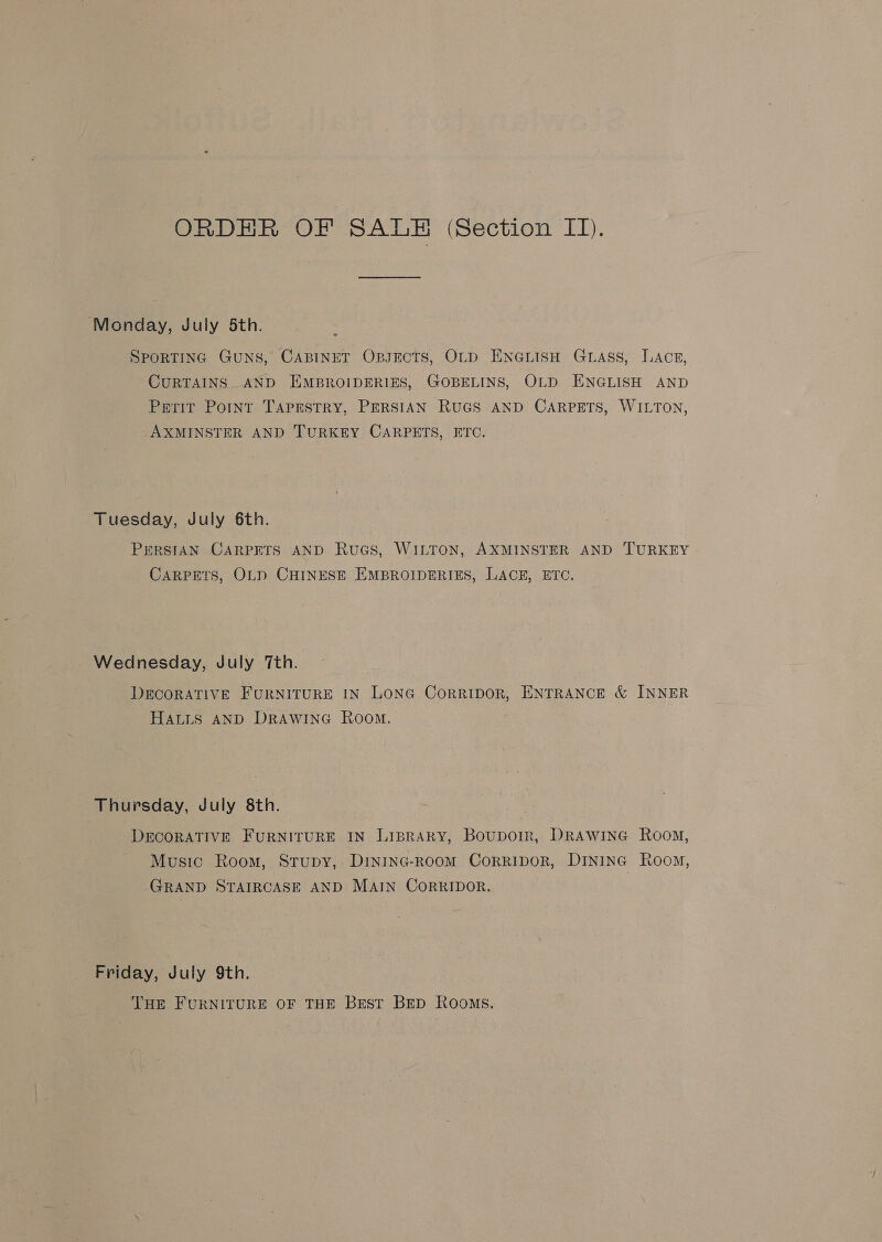 Monday, July 5th. SPORTING GuNS, CABINET OBJECTS, OLD ENGLISH GLASS, LACE, CURTAINS AND HEMBROIDERIES, GOBELINS, OLD ENGLISH AND Perit Point TAPESTRY, PERSIAN RUGS AND CARPETS, WILTON, AXMINSTER AND TURKEY CARPETS, ETC. Tuesday, July 6th. PERSIAN CARPETS AND RuaGs, WILTON, AXMINSTER AND TURKEY CARPETS, OLD CHINESE EMBROIDERIES, LACE, ETO. Wednesday, July 7th. DECORATIVE FURNITURE IN LONG CorrtpoR, ENTRANCE &amp; INNER HALLS AND DRAWING Room. Thursday, July 8th. DECORATIVE FURNITURE IN LisBraRy, Boupoir, DRAwinG Room, Music Room, Stupy, Dininc-room Corripor, Dininc Room, GRAND STAIRCASE AND MAIN CoRRIDOR. Friday, July 9th. THE FURNITURE OF THE Best BED ROoMS.