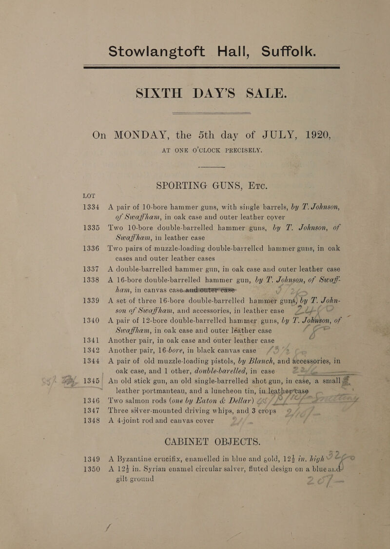 Stowlangtoft Hall, Suffolk.   SIXTH DAY’S SALE.   On MONDAY, the 5th day of JULY, 1920, AT ONE O'CLOCK PRECISELY. SPORTING GUNS, Eve. 1334 &lt;A pair of 10-bore hammer guns, with single barrels, by 7’. Johnson, of Swaffham, in oak case and outer leather cover 1335 Two 10-bore double-barrelled hammer guns, by 7’. Johnson, of Swaffham, in leather case 1336 ‘Two pairs of muzzle-loading double-barrelled hammer guns, in oak cases and outer leather cases 1337 A double-barrelled hammer gun, in oak case and outer leather case 1338 &lt;A 16-bore double-barrelled hammer gun, by 7’. Johnson, of Swaff- ham, in Canvas case.andouter Case: 1339 A set of three 16-bore double-barrelled hanes guns, a fi, J ohin- son of Swaffham, and accessories, in leather case Zp i 1340 A pair of 12-bore double-barrelled hammer guns, by 7. Johnson, of Swaffham, in oak case and outer léather case l 1341 Another pair, in oak case and outer leather case e 1342 Another pair, 16-bore, in black canvas case 1344 A pair of old muzzle-loading pistols, by Blanch, and accessories, in 1345 An old stick gun, an old single-barrelled shot gun, in case, a small leather portmanteau, and a luncheon tin, in leather-case 1346 Two salmon rods (one by Haton &amp; Dellar) os / = 1348 &lt;A 4-joint rod and canvas cover CABINET OBJECTS. — 1349 A sae crucifix, enamelled in blue and gold, 124 in. high\ ef 1350 A 123 in. Syrian enamel circular salver, fluted design on a blue and ailt ground ‘ “J “