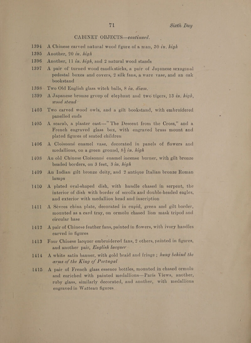 1394 1395 1396 1397 1399 1403 1405 1406 1408 1409 1410 1411 1412 1413 1414 1415 71 Sixth Day CABINET OBJECTS—continued. A Chinese carved natural wood figure of a man, 30 in. high Another, 20 in. high Another, 11 an. high, and 2 natural wood stands A pair of turned wood candicsticks, a pair of Japanese sexagonal pedestal boxes and covers, 2 silk fans, a ware vase, and an oak bookstand Two Old English glass witch balls, 8 72. diam. A Japanese brouze group of elephant and two tigers, 13 in. high, wood stand Two carved wood owls, and a gilt bookstand, with embroidered panelled ends ¢ - A scarab, a plaster cast— The Descent from the Cross,” and a French engraved glass box, with engraved brass mount and plated figures of seated children A Cloisonné enamel vase, decorated in panels of flowers and medallions, on a green ground, 84 in. high An old Chinese Cloisonné enamel incense burner, with gilt bronze beaded borders, on 3 feet, 372n. high An Indian gilt bronze deity, and 2 antique Italian bronze Roman lamps A plated oval-shaped dish, with handle chased in serpent, the interior of dish with border of scrolls and double-headed eagles, and exterior with medallion head and inscription mounted as a card tray, on ormolu chased lion mask tripod and circular base A pair of Chinese feather fans, painted in flowers, with ivory handles carved in figures Four Chinese lacquer embroidered fans, 2 others, painted in figures, and another pair, A/nglish lacquer A white satin banner, with gold braid and fringe ; hung behind the arms of the King of Portugal A pair of French glass essence bottles, mounted in chased ormolu and enriched with painted medallions—Paris Views, another, ruby glass, similarly decorated, and another, with medallions engravedin Watteau figures a