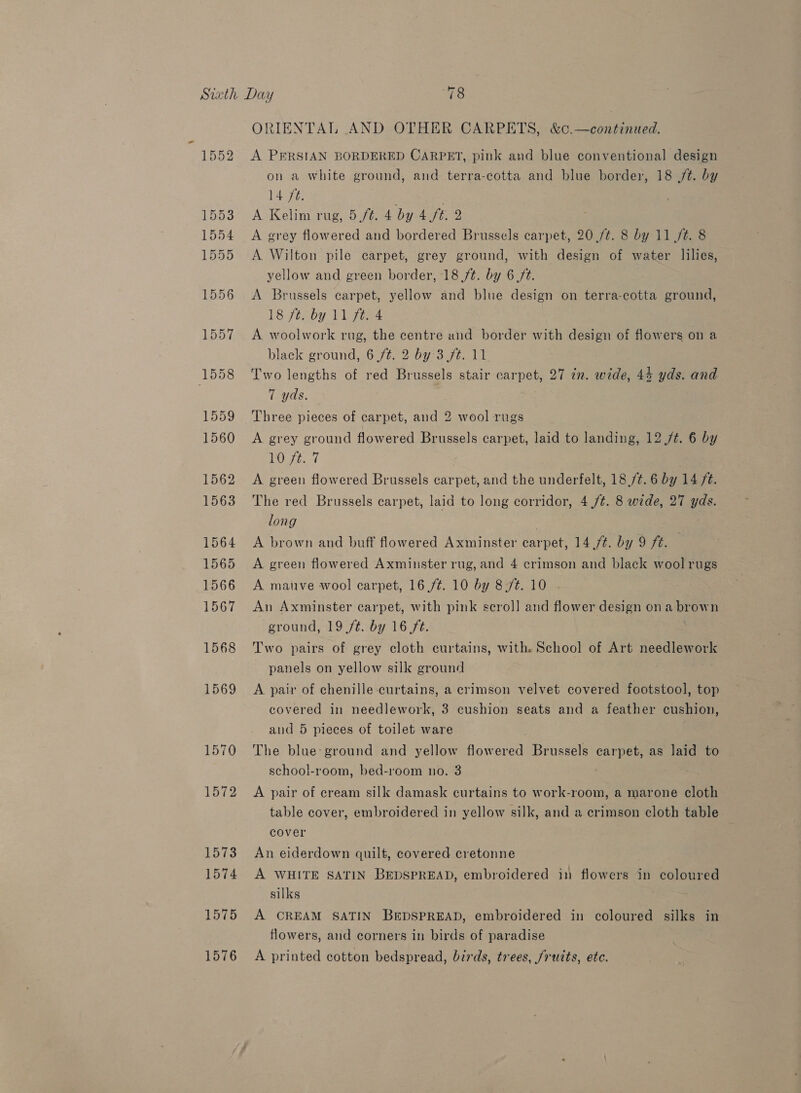 1552 A PERSIAN BORDERED CARPET, pink and blue conventional design on a white ground, and terra-cotta and blue border, 18 /t. by 1496 ? | A Kelim rug, 5/t. 4 by 4 ft. 2 A grey flowered and bordered Brussels carpet, 20 /¢. 8 by 11 /¢. 8 A Wilton pile carpet, grey ground, with design of water lilies, yellow and green border, 18 ft. by 6 ft. A Brussels carpet, yellow and blue design on terra-cotta ground, 18 ft. by 11 ft. 4 A woolwork rug, the centre and border with design of flowers on a black ground, 6 /¢. 2 by 3 ft. 11 Two lengths of red Brussels stair carpet, 27 in. wide, 44 yds. and 7 yds. Three pieces of carpet, and 2 wool rugs A grey ground flowered Brussels carpet, laid to landing, 12 /¢. 6 by VO eset A green flowered Brussels carpet, and the underfelt, 18,/¢. 6 by 14 ft. The red Brussels carpet, laid to long corridor, 4 /¢. 8 wide, 27 yds. long | A brown and buff flowered Axminster carpet, 14./#. by 9 ft. — A green flowered Axminster rug, and 4 erimson and black wool rugs A mauve wool carpet, 16 ./¢. 10 by 8 /¢. 10 An Axminster carpet, with pink seroll] and flower design on a brown ground, 19 /t. by 16 ft. Two pairs of grey cloth curtains, with. School of Art needlework panels on yellow silk ground A pair of chenille curtains, a crimson velvet covered footstool, top covered in needlework, 3 cushion seats and a feather cushion, and 5 pieces of toilet ware The blue:ground and yellow flowered Brussels carpet, as laid to school-room, bed-room no. 3 A pair of cream silk damask curtains to work-room, a marone cloth table cover, embroidered in yellow silk, and a crimson cloth table cover An eiderdown quilt, covered cretonne A WHITE SATIN BEDSPREAD, embroidered in flowers in coloured silks A CREAM SATIN BEDSPREAD, embroidered in coloured silks in flowers, and corners in birds of paradise A printed cotton bedspread, birds, trees, /rutts, ete.