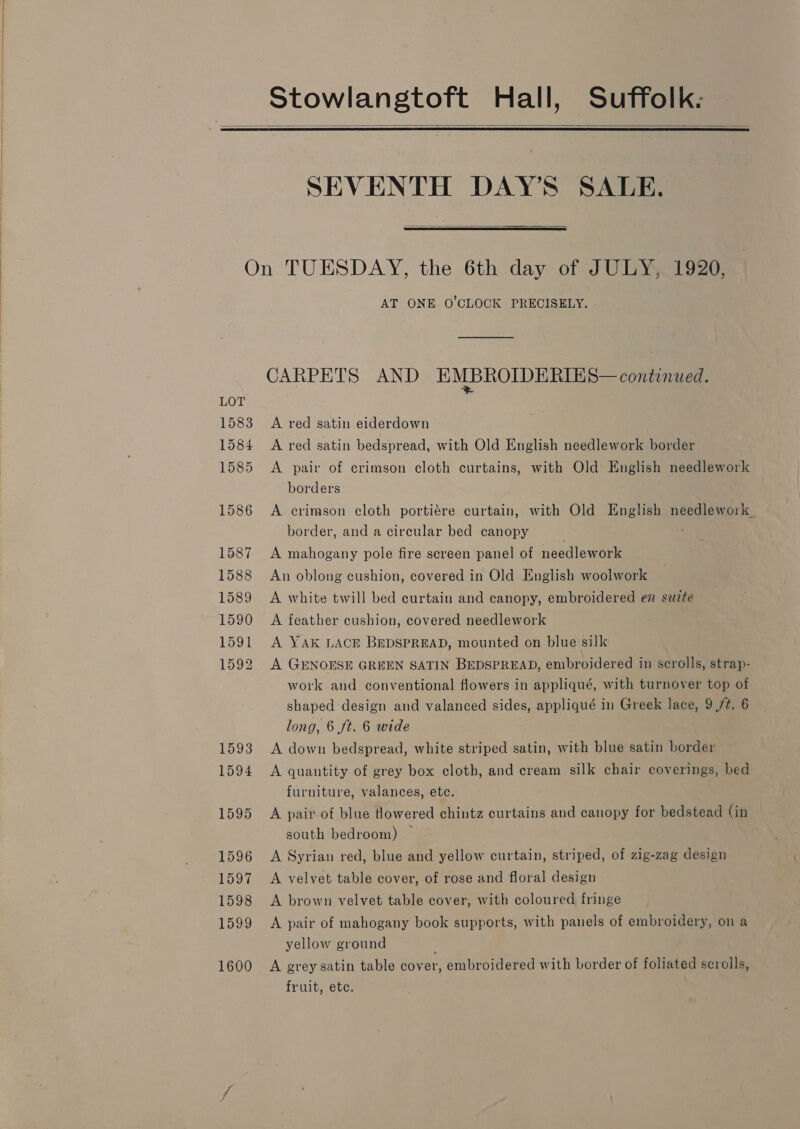  Stowlangtoft Hall, Suffolk.   SEVENTH DAY’S SALE.   LOT 1583 1584 1585 1586 1587 1588 1589 1590 1591 1592 1593 1594 1595 1596 1597 1598 1599 1600 AT ONE O'CLOCK PRECISELY. CARPETS AND EMBROIDERIES— continued. A red satin eiderdown A red satin bedspread, with Old English needlework border A pair of crimson cloth curtains, with Old English needlework borders A crimson cloth portiére curtain, with Old English needlework. border, and a circular bed canopy A mahogany pole fire screen panel of needlework An oblong cushion, covered in Old English woolwork A white twill bed curtain and canopy, embroidered en suite A feather cushion, covered needlework A YAK LACE BEDSPREAD, mounted on blue silk A GENOESE GREEN SATIN BEDSPREAD, embroidered in scrolls, strap- work and conventional flowers in appliqué, with turnover top of shaped design and valanced sides, appliqué in Greek lace, 9 /¢. 6 long, 6 ft. 6 wide A down bedspread, white striped satin, with blue satin border A quantity of grey box cloth, and cream silk chair coverings, bed furniture, valances, etc. A pair of blue tlowered chintz curtains and canopy for bedstead (in south bedroom) — A Syrian red, blue and yellow curtain, striped, of zig-zag design A velvet table cover, of rose and floral design A brown velvet table cover, with coloured fringe A pair of mahogany book supports, with panels of embroidery, on a yellow ground A grey satin table cover, embroidered with border of foliated scrolls, fruit, etc.