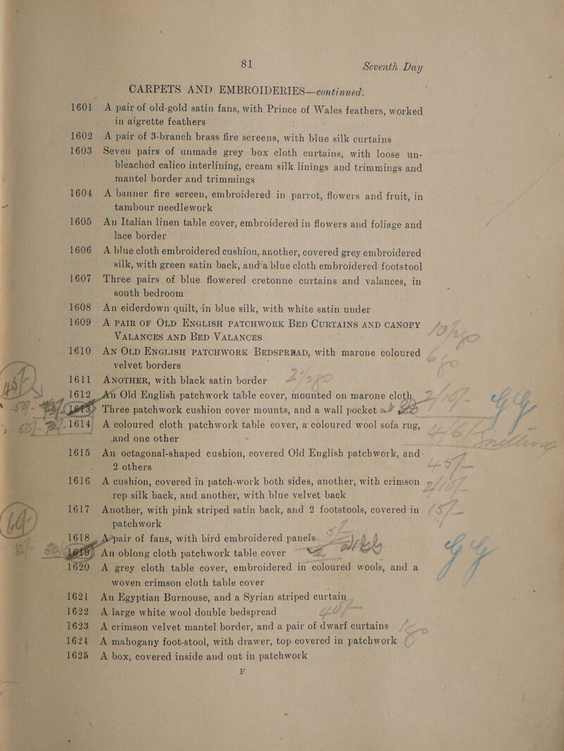 CARPETS AND EMBROIDERIES—continued. 1601 A pair of old-gold satin fans, with Prince of Wales feathers, worked in aigrette feathers 1602 A pair of 3-branch brass fire screens, with blue silk curtains 1603 Seven pairs of unmade grey box cloth curtains, with loose un- bleached calico interlining, cream silk linings and trimmings and _ mantel border and trimmings 1604 A banner fire screen, embroidered in parrot, flowers and fruit, in -F tambour needlework 1605 An Italian linen table cover, embroidered in flowers and foliage and lace border 1606 A blue cloth embroidered cushion, another, covered grey embroidered silk, with green satin back, anda blue cloth embroidered footstool 1607 Three pairs of blue flowered cretonne curtains and valances, in south bedroom 1608 An eiderdown quilt,-in blue silk, with white satin under 1609 A PAIR OF OLD ENGLISH PATCHWORK BED CURTAINS AND CANOPY VALANCES AND Bep VALANCES 1610 AN OLD ENGLISH PATCHWORK BEDSPRBAD, with marone coloured velvet borders ss 1611 ANOTHER, with black satin border  er 1614) A coloured cloth patchwork table cover, a coloured wool sofa rug, and one other . 2 others ’ . rep silk back, and another, with blue velvet back (pa 1617 Another, with pink striped satin back, and 2 tootstools, covered in Cb patchwork pair of fans, with bird embroidered panels. — =) i), oe OK  An oblong cloth patchwork table cover O A grey cloth table cover, embroidered in colour ed Ww bole and a woven crimson cloth table cover ate 1621 An Egyptian Burnouse, and a Syrian striped curtain 1622 A large white wool double bedspread 1623 A crimson velvet mantel border, and a pair of dwarf curtains 1624 ‘A mahogany foot-stool, with drawer, top covered in patchwork | 1625 A box, covered inside and out in patchwork r