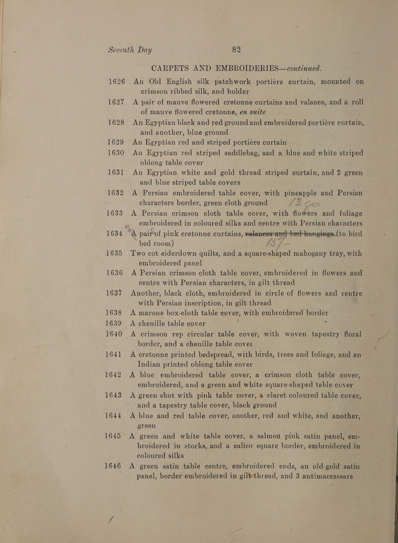   1646 CARPETS AND EMBROIDERIES— continued. An Old English silk patchwork portiére curtain, mounted on crimson ribbed silk, and holder A pair of mauve flowered cretonne curtains and valance, and a roll of mauve flowered cretonne, en suzte An Egyptian black and red ground and embroidered portiére curtain, and another, blue ground An Egyptian red and striped portiére curtain An Egyptian red striped saddlebag, and a blue and white striped oblong table cover An Egyptian white and gold thread striped curtain, and 2 green and blue striped table covers A Persian embroidered table cover, with pineapple and Persian characters border, green cloth ground f. A Persian crimson cloth table cover, with flowers and foliage embroidered in coloured silks and centre with Persian characters bed room) I$ / Two cot eiderdown quilts, and a square-shaped mahogany tray, with embroidered panel A Persian crimson cloth table cover, embroidered in flowers and centre with Persian characters, in gilt thread Another, black cloth, embroidered in circle of flowers and centre with Persian inscription, in gilt thread A marone box-cloth table cover, with embroidered border — A chenille table cover j - A crimson rep circular table cover, with woven tapestry floral border, and a chenille table covei A cretonne printed bedspread, with birds, trees and foliage, and an Indian printed oblong table cover A blue embroidered table cover, a crimson cloth table cover, embroidered, and a green and white square-shaped table cover A green shot with pink table cover, a claret coloured table cover, and a tapestry table cover, black ground A blue and red table cover, another, red and white, and another, green A green and white table cover, a salmon pink satin panel, em- broidered in storks, and a calico square border, embroidered in coloured silks A green satin table centre, embroidered ends, an old-gold satin