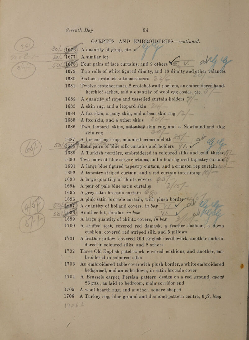 CARPETS AND EMBROIDERIES—continued. fi fe (ige 1676 hi quantity of gimp, ete. a y Ny ¢ £ A677| A similar lot a CY - MG 1678) Four pairs of lace curtains, ng others 4 1679 Two rolls of white figured dimity, and 18 sae and other ianks 1680 Sixteen crotchet antimaccassars ~ 1681 Twelve crotchet mats, 2 crotchet wall pockets, an embroidered hand- kerchief sachet, and a quantity of wool egg cosies, ete. » 1682 A quantity of rope and tasselled curtain holders // 1683 Askin rug, anda leopard skin — 1684 \A fox skin, a pony skin, and a bear skin rug 1685 A fox skin, and 4 other skins EA 1686 Two leopard skins, asdonkey. skin rug, and a Newfoundland dog skin rug y 1687 /A fur carriage rug, mounted crimson cloth Ae, aX tip iP i¢ \ Eour. pairs of blue silk curtains and holden Vf. ts ey 4 a 689 A Turkish portiére, embroidered in coloured silks and sot thread i / 1690 Two pairs of blue serge curtains, and a blue figured tapestry curtain’ 7” 1691 A large blue figured tapestry curtain, and a crimson rep curtain 4°/. 1692 A tapestry striped curtain, and a red curtain interlining ~~ 1693 A large quantity of chintz covers 20 / 1694 A pair of pale blue satin curtains 1695 &lt;A grey satin brocade curtain 1696 A pink satin brocade curtain, with plush border y Oe LO dD) A quantity of holland covers, in bow Hd 168, Another lot, similar, 7m bow Vie fa olf Gi ‘1699 A large quantity of chintz covers, in bow % 1700 A stuffed seat, covered red damask, a feather fighion’ a ee n cushion, covered red striped silk, and 5 pillows 1701 A feather pillow, covered Old English needlework, another embroi- dered in coloured silks, and 2 others 1702 Three Old English patch-work covered cushions, and another, em- . broidered in coloured silks 1703 An embroidered table cover with plush border, a white embroidered bedspread, and an eiderdown, in satin brocade cover 1704 &lt;A Brussels carpet, Persian pattern design on a red ground, about 23 yds., as laid to bedroom, main’ corridor end 1705 A wool hearth rug, and another, square shaped 1706 A Turkey rug, blue ground and diamond-pattern centre, 6 /t. long 