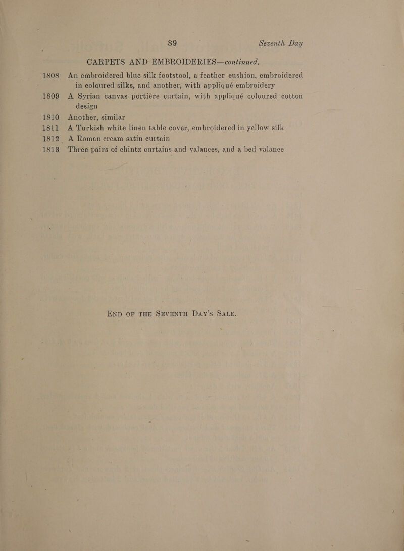 1808 1809 1810 1811 1812 1813 89 Seventh Day CARPETS AND EMBROIDERIES—continued. An embroidered blue silk footstool, a feather cushion, embroidered in coloured silks, and another, with appliqué embroidery A Syrian canvas portiere curtain, with appliqué coloured cotton design Another, similar A Turkish white linen table cover, embroidered in yellow silk _ A Roman cream satin curtain Three pairs of chintz curtains and valances, and a bed valance END OF THE SEVENTH DAY’S SALE. ~
