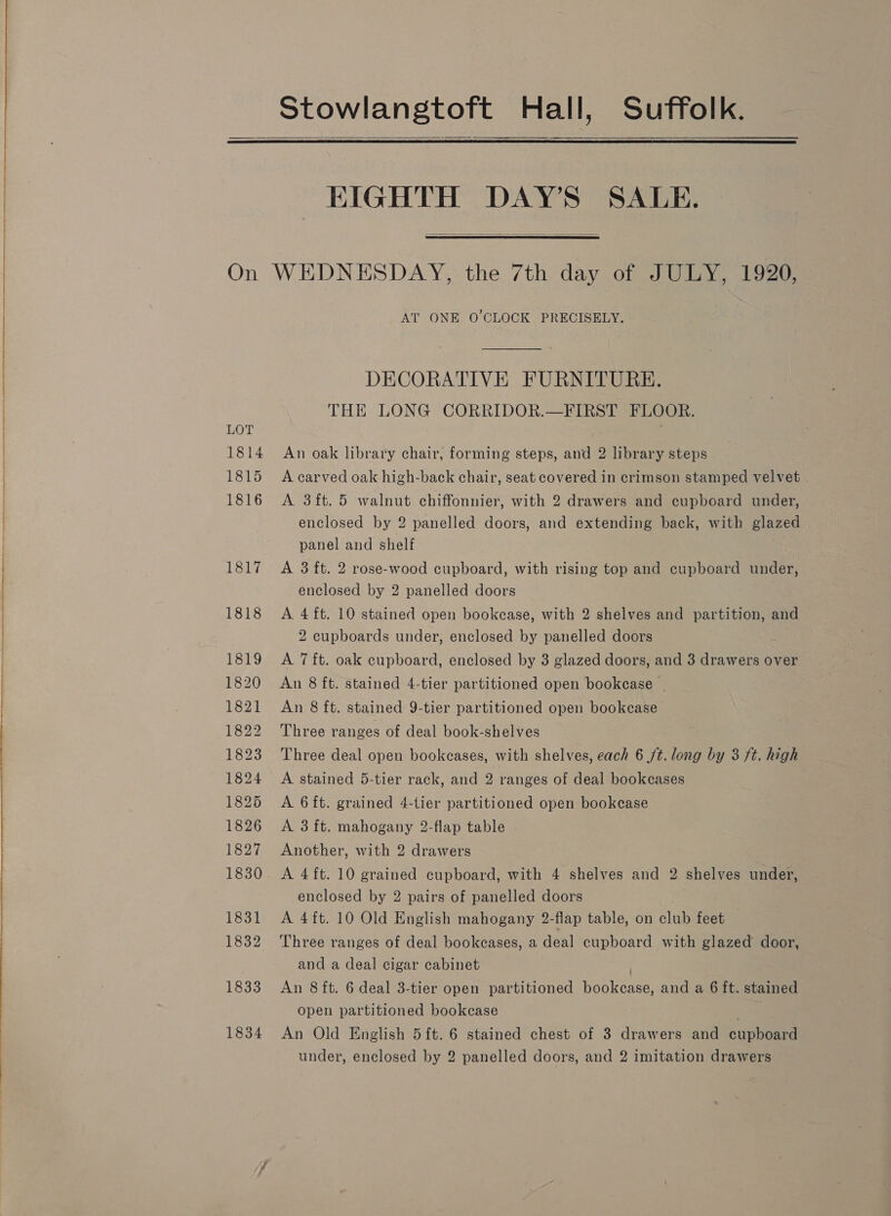 Stowlangtoft Hall, Suffolk.   EIGHTH DAY’S SALE. On WEDNESDAY, the 7th day of JULY, 1920,  AT ONE O'CLOCK PRECISELY. DECORATIVE FURNITURE. THE LONG CORRIDOR.—FIRST FLOOR. LOT 1814 An oak library chair, forming steps, and 2 library steps 1815 A carved oak high-back chair, seat covered in crimson stamped velvet 1816 A 3ft.5 walnut chiffonnier, with 2 drawers and cupboard under, enclosed by 2 panelled doors, and extending back, with glazed panel and shelf 1817 &lt;A 3 ft. 2 rose-wood cupboard, with rising top and cupboard under, enclosed by 2 panelled doors 1818 A 4 ft. 10 stained open bookcase, with 2 shelves and partition, and 2 cupboards under, enclosed by panelled doors 1819 A 7ft. oak cupboard, enclosed by 3 glazed doors, and 3 drawers over 1820 An 8 ft. stained 4-tier partitioned open bookcase | 1821 An 8 ft. stained 9-tier partitioned open bookcase 1822 Three ranges of deal book-shelves 1823 Three deal open bookcases, with shelves, each 6 jt. long by 3 ft. high 1824 A stained 5-tier rack, and 2 ranges of deal bookcases 1825 A 6ft. grained 4-tier partitioned open bookcase 1826 A 3ft. mahogany 2-flap table - 1827 Another, with 2 drawers 1830 A 4ft. 10 grained cupboard, with 4 shelves and 2 shelves under, enclosed by 2 pairs of panelled doors 1831 A 4ft. 10 Old English mahogany 2-flap table, on club feet 1832 Three ranges of deal bookcases, a deal cupboard with glazed door, and a deal cigar cabinet 1833 An 8ft. 6 deal 3-tier open partitioned penis, and a 6 ft. stained open partitioned bookcase 1834 An Old English 5ft. 6 stained chest of 3 drawers and cupboard