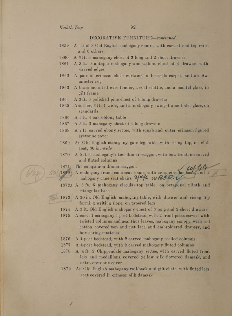     1879 DECORATIVE FURNITURE continued. A set of 3 Old English mahogany chairs, with carved end top rails, and 6 others A 3 ft. 6 mahogany chest of 3 long and 2 short drawers. A 3 ft. 9 antique mahogany and walnut chest of 4 drawers with carved edges A pair of crimson cloth curtains, a Brussels carpet, and an Ax- minster rug A brass-mounted wire fender, a coal scuttle, and a mantel glass, in cilt frame A 3ft. 6 polished pine chest of 4 long drawers Another, 3 ft. 4 wide, and a mahogany swing frame toilet glass, on standards A 3ft. 4 oak oblong table A 3 ft. 2 mahogany chest of 4 long drawers A 7 ft. carved ebony settee, with squab and outer crimson figured cretonne cover An Old English mahogany gate-leg table, with rising top, on club feet, 30 2n. wide A 5 ft. 6 mahogany’2-tier dinner waggon, with bow front, on carved and fluted columns ia 2 A mahogany frame cane seat chair, with semi- circular ba mahogany cane seat chairs afte &amp; UsrtBS ke. ¢ fs A 3 ft. 6 mahogany circular-top table, on octagonal plinth and triangular base   li A 30in. Old English mahogany table, with drawer and rising top forming writing slope, on tapered legs A 3 ft. Old English mahogany chest of 3 long and 2 short drawers A carved mahogany 4-post bedstead, with 2 front posts carved with cotton covered top and net lace and embroidered drapery, and box spring mattress | A 4-post bedstead, with 2 carved mahogany reeded columns A 4-post bedstead, with 2 carved mahogany fluted columns A 4 ft. 2 Chippendale mahogany settee, with carved fluted front legs and medallions, covered yellow silk flowered damask, and extra cretonne cover An Old English mahogany rail-back and gilt chair, with fluted legs, seat covered in crimson silk damask
