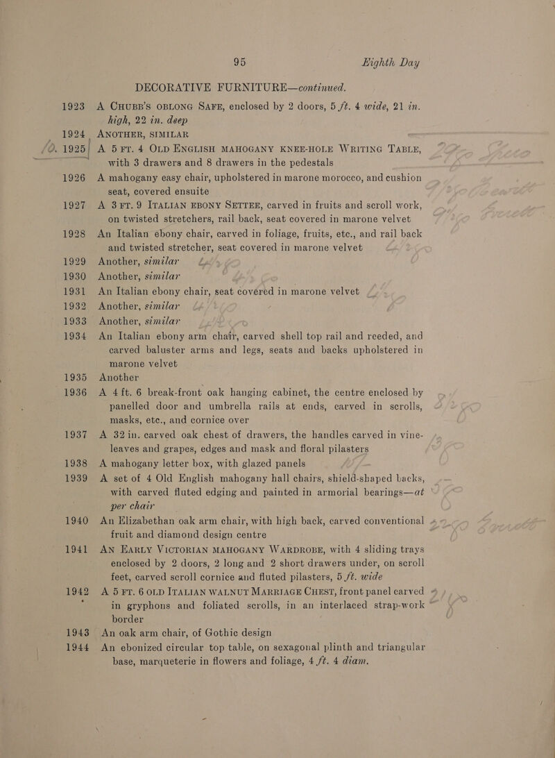 1923 . 1925] 1942 19438 1944 95 Highth Day DECORATIVE FURNITURE—continued. A CHUBB’S OBLONG SAFE, enclosed by 2 doors, 5 /t. 4 wide, 21 in. high, 22 in. deep ANOTHER, SIMILAR A 5 Fr. 4 OLD ENGLISH MAHOGANY KNEE-HOLE WRITING TABLE, with 3 drawers and 8 drawers in the pedestals A mahogany easy chair, upholstered in marone morocco, and cushion seat, covered ensuite A 3¥T.9 ITALIAN EBONY SETTER, carved in fruits and scroll work, on twisted stretchers, rail back, seat covered in marone velvet An Italian ebony chair, carved in foliage, fruits, etc., and rail back and twisted stretcher, seat covered in marone velvet Another, szmzlar Another, s¢mzlar An Italian ebony chair, seat RaW a in marone velvet Another, similar Another, s¢tmzlar An Italian ebony arm chair, carved shell top rail and reeded, and carved baluster arms and legs, seats and backs upholstered in marone velvet Another A 4 ft. 6 break-front oak hanging cabinet, the centre enclosed by panelled door and umbrella rails at ends, carved in scrolls, masks, ete., and cornice over A 32in. carved oak chest of drawers, the handles carved in vine- leaves and grapes, edges and mask and floral pilasters A mahogany letter box, with glazed panels A set of 4 Old English mahogany hall chairs, shield- erred backs, with carved fluted edging and painted in armorial bearings—at per chair | An Hlizabethan oak arm chair, with high back, carved conventional fruit and diamond design centre AN EARLY VICTORIAN MAHOGANY WARDROBE, with 4 sliding trays enclosed by 2 doors, 2 long and 2 short drawers under, on scroll feet, carved scroll cornice and fluted pilasters, 5 /t. nile A 5 FT. 6 OLD ITALIAN WALNUT MARRIAGE CHEST, front panel carved # in gryphons and foliated scrolls, in an interlaced strap-work * border An oak arm chair, of Gothic design An ebonized circular top table, on sexagonal plinth and triangular base, marqueterie in flowers and foliage, 4 /¢. 4 diam.