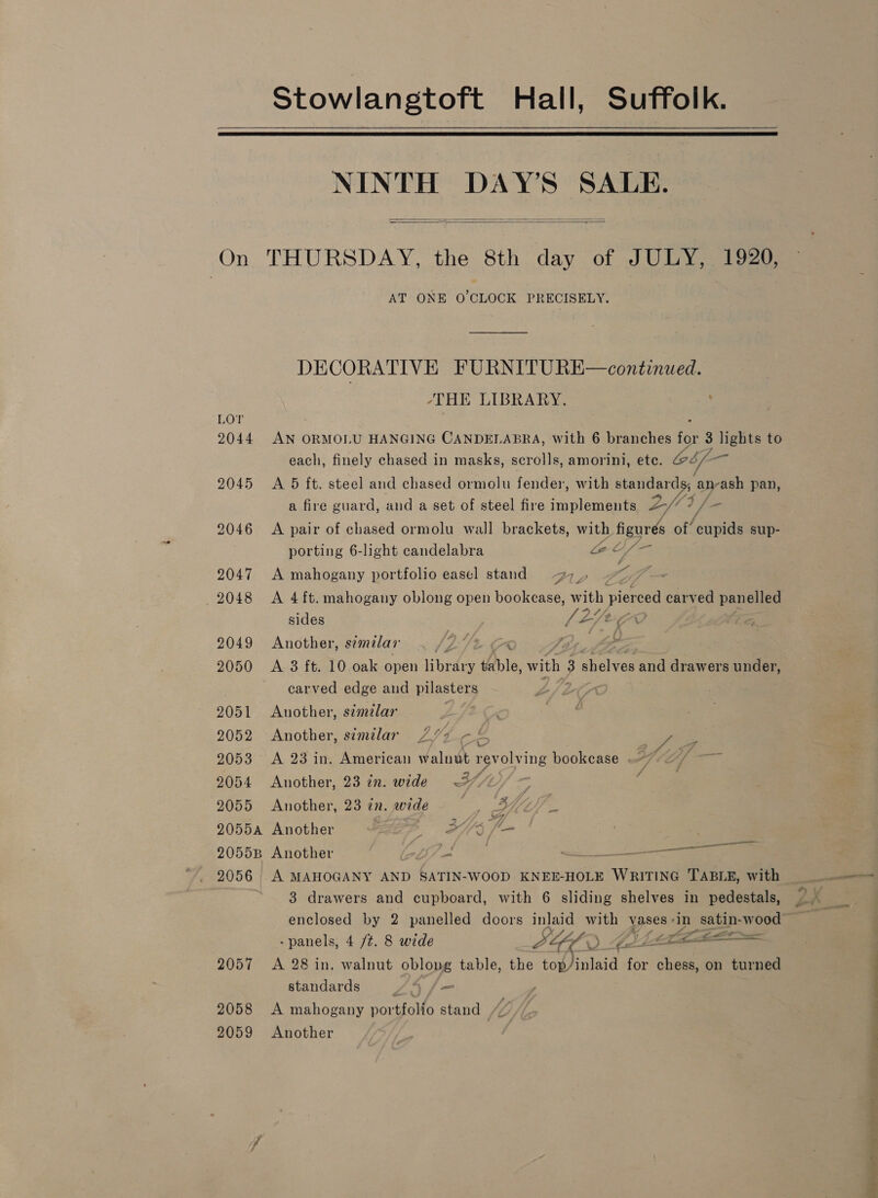 Stowlangtoft Hall, Suffolk.   NINTH DAY’S SALE.   On THURSDAY, the 8th day of JULY, 1920, AT ONE O CLOCK PRECISELY. DECORATIVE FURNITURE—continued. “THE LIBRARY. ; 2044 AN ORMOLU HANGING CANDELABRA, With 6 branches fo 3 lights to each, finely chased in masks, scrolls, amorini, ete. ZbL- 2045 A 5 ft. steel and chased ormolu fender, with standards, | arash pan, a fire guard, and a set of steel fire implements 2fs fics 2046 A pair of chased ormolu wall brackets, with figurés of cupids sup- porting 6-light candelabra a oy = 2047 A mahogany portfolio easel stand 27_, aes 2048 A 4ft. mahogany oblong open bookcase, with pierced carved panelled sides . LLPEer 2 2049 Another, sémilar . 9 ty Ige. fo 2050 A 3 ft. 10 oak open Hee table, with ; 3 shelves and drawers under, carved edge and pilasters ' 2051 Another, similar , 2052 Another, similar 7 V4 o ye 2053 A 23 in. American walnut pvoling bookcase . th ama ~ Zs f 2054 Another, 23 in. wide 27/2 2055 Another, 23 in. wide ee is gah 2055a Another | SYS f— 20558 Another 5 9 ge . 2 2056 A MAHOGANY AND SATIN-WOOD KNEE-HOLE WRITING TABLE, with 3 drawers and cupboard, with 6 sliding shelves in pedestals, enclosed by 2 panelled doors inlaid with vases«in satin-wood -panels, 4 /¢. 8 wide Lig A) if &lt;i 2057 A 28 in. walnut oblong table, the topJinlaid for chess, on turned standards LA fa 2058 &lt;A mahogany portfolio stand