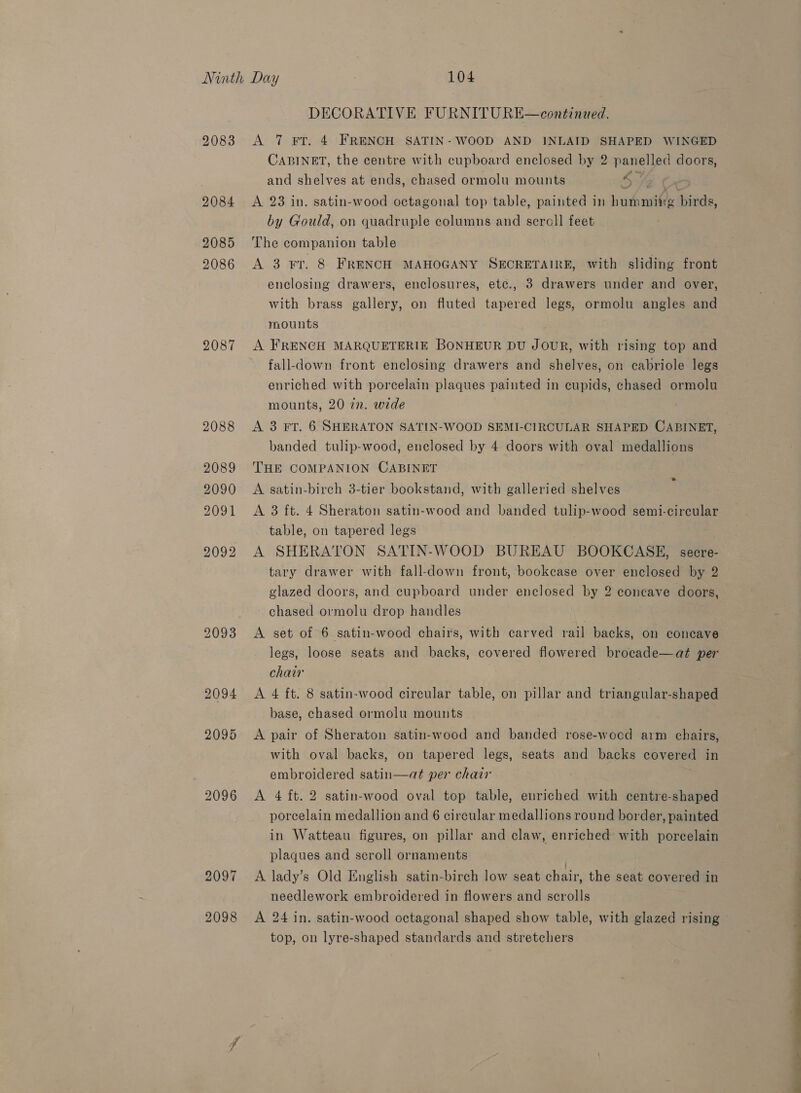 DECORATIVE FURNITURE—continued. 9083 &lt;A 7 FT. 4 FRENCH SATIN- WOOD AND INLAID SHAPED WINGED CABINET, the centre with cupboard enclosed by 2 panelled doors, and shelves at ends, chased ormolu mounts 4 of r 2084 A 23 in. satin-wood octagonal top table, painted in humming birds, by Gould, on quadruple columns and sercll feet 2085 The companion table ) 2086 A 3 Fr. 8 FRENCH MAHOGANY SECRETAIRE, with sliding front enclosing drawers, enclosures, etc., 3 drawers under and over, with brass gallery, on fluted tapered legs, ormolu angles and mounts 2087 A FRENCH MARQUETERIE BONHEUR DU JOUR, with rising top and fall-down front enclosing drawers and shelves, on cabriole legs enriched with porcelain plaques painted in cupids, chased ormolu mounts, 20 72. wede 2088 &lt;A 3 FT. 6 SHERATON SATIN-WOOD SEMI-CIRCULAR SHAPED CABINET, banded tulip-wood, enclosed by 4 doors with oval medallions 2089 THE COMPANION CABINET 2090 &lt;A satin-birch 3-tier bookstand, with galleried shelves 2091 &lt;A 3 ft. 4 Sheraton satin-wood and banded tulip-wood semi-circular table, on tapered legs 2092 A SHERATON SATIN-WOOD BUREAU BOOKCASE, secre- tary drawer with fall-down front, bookcase over enclosed by 2 glazed doors, and cupboard under enclosed by 2 concave doors, chased ormolu drop handles se 2093 &lt;A set of 6 satin-wood chairs, with carved rail backs, on concave legs, loose seats and backs, covered flowered brocade—at per chair 2094 &lt;A 4 ft. 8 satin-wood circular table, on pillar and triangular-shaped base, chased ormolu mounts 2095 &lt;A pair of Sheraton satin-wood and banded rose-woced arm chairs, with oval backs, on tapered legs, seats and backs covered in embroidered satin—at per chair 2096 A 4 ft. 2 satin-wood oval top table, euriched with centre-shaped porcelain medallion and 6 circular medallions round border, painted in Watteau figures, on pillar and claw, enriched with porcelain plaques and scroll ornaments 2097 &lt;A lady’s Old English satin-birch low seat chair, the seat covered in needlework embroidered in flowers and scrolls 2098 &lt;A 24 in. satin-wood octagonal shaped show table, with glazed rising top, on lyre-shaped standards and stretchers