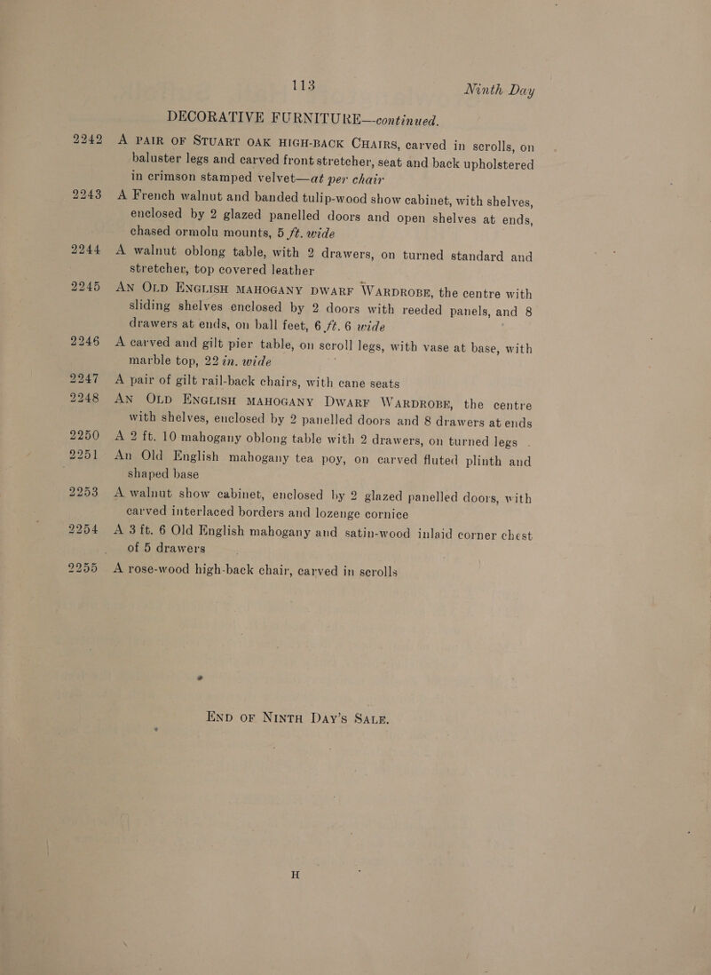 2242 A PAIR OF STUART OAK HIGH-BACK CHAIRS, carved in scrolls, on baluster legs and carved front stretcher, seat and back upholstered in crimson stamped velvet—at per chair A French walnut and banded tulip-wood show cabinet, with shelves, enclosed by 2 glazed panelled doors and open shelves at ends, chased ormolu mounts, 5 /t. wide A walnut oblong table, with 2 drawers, on turned standard and stretcher, top covered leather AN OLD ENGLISH MAHOGANY DWARF WARDROBE, the centre with sliding shelves enclosed by 2 doors with reeded panels, and 8 drawers at ends, on ball feet, 6 /¢.6 wide A carved and gilt pier table, on seroll legs, with vase at base, with marble top, 22 7n. wide A pair of gilt rail-back chairs, with cane seats AN OLD ENGLISH MAHOGANY DWARF WARDROBE, the centre with shelves, enclosed by 2 panelled doors and 8 drawers at ends A 2 ft. 10 mahogany oblong table with 2 drawers, on turned legs An Old English mahogany tea poy, on carved fluted plinth and shaped base A walnut show cabinet, enclosed by 2 glazed panelled doors, with carved interlaced borders and lozenge cornice A 3 ft. 6 Old English mahogany and satin-wood inlaid corner chest of 5 drawers A rose-wood high-back chair, carved in scrolls END OF NInTH Day’s SALE.