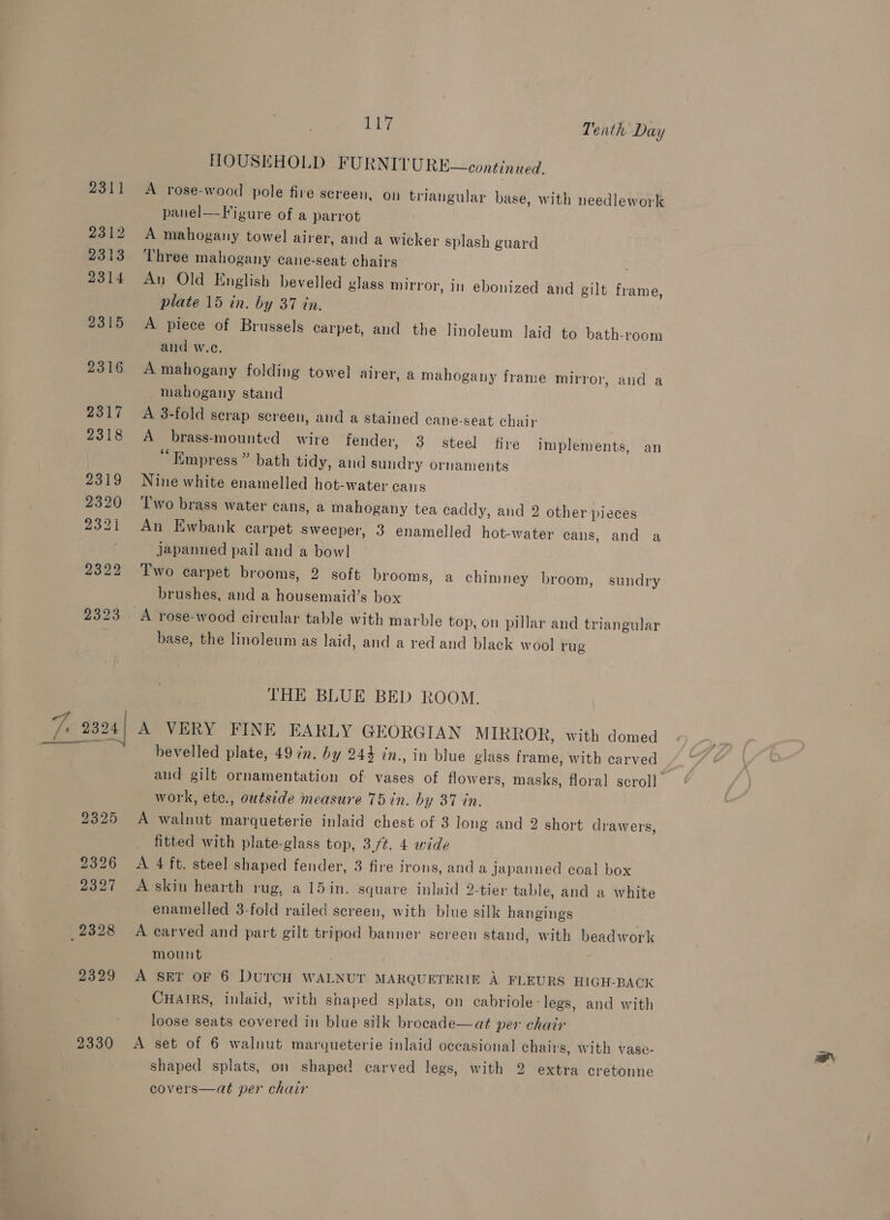 2312 2313 2314 2315 2316 2317 2318 2319 2320 2321 2322 2323 Sh Tenth Day HOUSEHOLD FURNITU RE—continued. A rose-wood pole fire screen, on triangular base, with needlework panel—F igure of a parrot A mahogany towel airer, and a wicker splash guard Three mahogany cane-seat chairs . An Old English bevelled glass mirror, in ebonized and gilt frame, plate 15 in. by 37 in. A piece of Brussels carpet, and the linoleum laid to bath-room and w.e. A mahogany folding towel alrer, a mahogany frame mirror, and a mahogany stand A 3-fold scrap screen, and a stained cane-seat chair A brass-mounted wire fender, 3 steel fire implements, an “Empress ” bath tidy, and sundry ornaments Nine white enamelled hot-water caus Two brass water cans, a mahogany tea caddy, and 2 other pieces An Ewbank carpet Sweeper, 3 enamelled hot-water cans, and a japanned pail and a bowl Two carpet brooms, 2 soft brooms, a chimney broom, sundry brushes, and a housemaid’s box base, the linoleum as laid, and a red and black wool rug THE BLUE BED ROOM. ee 2325 2326 2327 (2328 2330 work, etc., outside measure 75 in. by 37 in. A walnut marqueterie inlaid chest of 3 long and 2 short drawers, fitted with plate-glass top, 3./t. 4 wide A 4 ft. steel shaped fender, 3 fire irons, and a japanned coal box A skin hearth rug, a 15in. square inlaid 2-tier table, and a white enamelled 3-fold railed screen, with blue silk hangings A carved and part gilt tripod banner screen stand, with beadwork mount A SEY OF 6 DUTCH WALNUT MARQUETERIE A FLEURS HIGH-BACK CHAIRS, inlaid, with shaped splats, on cabriole- legs, and with loose seats covered in blue silk brocade—at per chair A set of 6 walnut marqueterie inlaid occasional chairs, with vase- shaped splats, on shaped carved legs, with 2 extra cretonne covers—at per chair