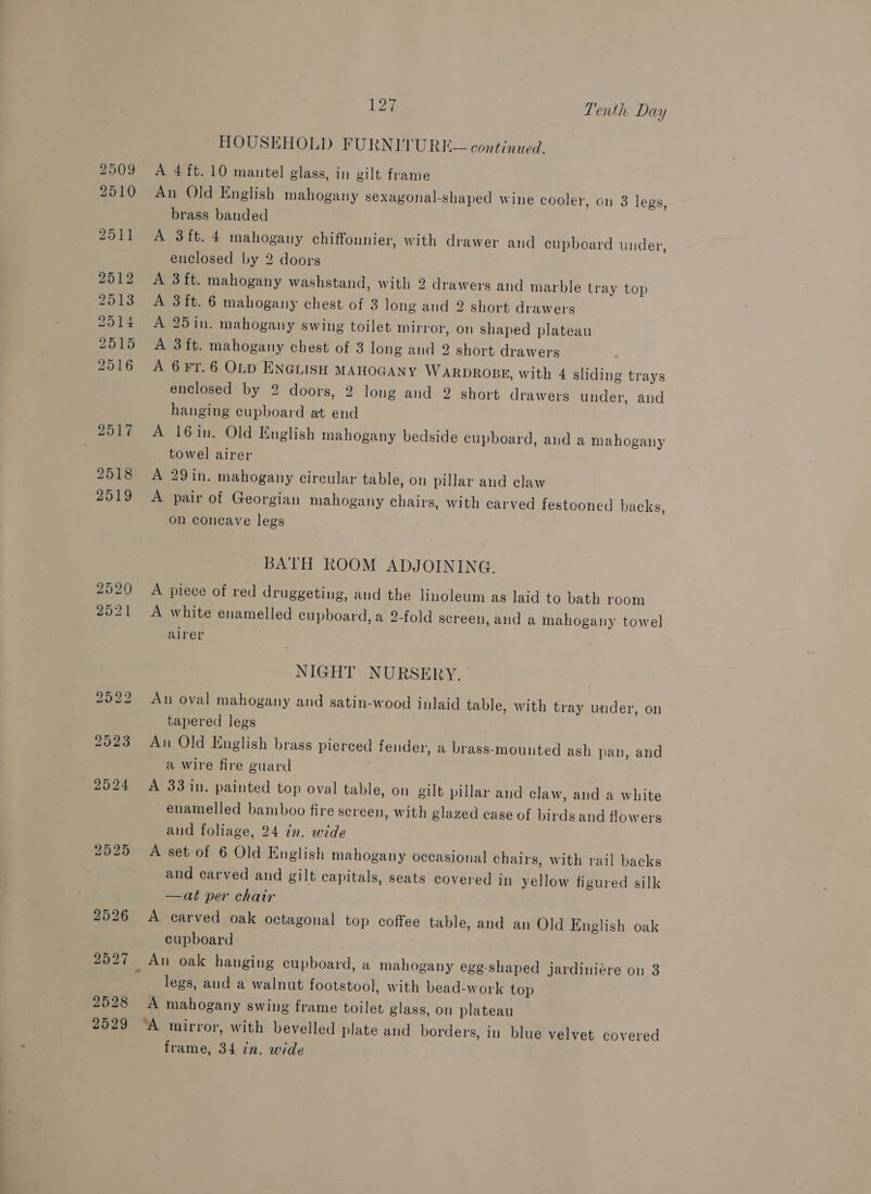 2509 2510 2511 2512 2513 2514 2515 2516 2517 2518 2519 2525 2528 127 Tenth Day HOUSEHOLD FURNITURE — contin ued. A 4ft.10 mantel glass, in gilt frame An Old English mahogany sexagonal-shaped wine cooler, on 3 legs, brass banded A 3ft. 4 mahogany chiffonnier, with drawer and cupboard under, enclosed by 2 doors A 3ft. mahogany washstand, with 2 drawers and marble tray top A 3ft. 6 mahogany chest of 3 long and 2 short drawers A 25in. mahogany swing toilet mirror, on shaped plateau A 3 ft. mahogany chest of 3 long and 2 short drawers A 6 FT. 6 OLD ENGLISH MAHOGANY WARDROBE, with 4 sliding trays enclosed by 2 doors, 2 long and 2 short drawers under, and hanging cupboard at end A 16in. Old English mahogany bedside cupboard, and a mahogany towel airer A 29in. mahogany circular table, on pillar and claw A pair of Georgian mahogany chairs, with carved festooned backs, on concave legs BATH ROOM ADJOINING. A piece of red druggeting, and the linoleum as laid to bath room A white enamelled cupboard, a 2-fold screen, and a mahogany towel airer NIGHT NURSERY. An oval mahogany and satin-wood inlaid table, with tray under, on tapered legs An Old English brass pierced fender, a brass-mounted ash pan, and a wire fire guard A 33 in. painted top oval table, on gilt pillar and claw, and a white enamelled bamboo fire screen, with glazed case of birds and flowers and foliage, 24 in. wide A set of 6 Old English mahogany occasional chairs, with rail backs and carved and gilt capitals, seats covered in yellow figured silk —at per chair A carved oak octagonal top coffee table, and an Old English oak cupboard An oak hanging cupboard, a mahogany egg-shaped jardiniére on 3 legs, and a walnut footstool, with bead-work top A mahogany swing frame toilet glass, on plateau frame, 34 tn. wide