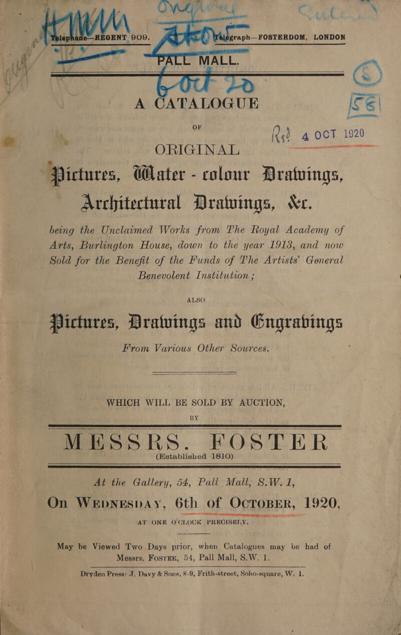   OF i Qs? 4 OCT 1920 ORIGINAL Me Pa me ‘Pictures, GHater - colour Drawings, Architectural Drawings, Kc. being the Unclaimed Works from The Royal Academy of Arts, Burlington House, down to the year 1913, and now Sold for the Benefit of the Funds of The Artists’ General Benevolent Institution ; ALSO Pictures, Dratuings and Gngrabings From Various Other Sources.  WHICH WILL BE SOLD BY AUCTION, BY MESSRS. FOSTER (Hstablished 1810)      At the Gallery, 54, Pall Mall, S.W. 1, On WeEbNEsbAyY, 6th of OCTOBER, 1920. aN IE LH SERRE SETAE Ran RT ir AT ONE O'CLOCK PRECISELY,  a: be Viewed Two Days prior, when Catalogues may be had of Messrs. Fosrmr, 54, Pall Mall, S.W. 1. Dryden Press: J. Davy &amp; Sons, 8-9, Frith-street, Soho-square, W. 1.