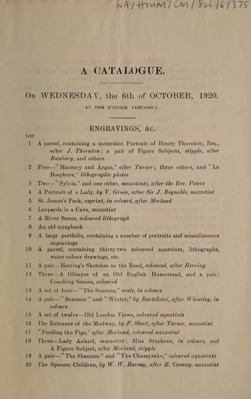 A CATALOGUE. |   On WEDNESDAY, the 6th of OCTOBER, | 1920, AT ONE O'CLOCK PRECISELY. ENGRAVINGS, &amp;c. LOT 1 A parcel, containing a mezzotint Portrait of Henry Thornton, Ksq., after J. Thornton; a pair of Figure Subjects, stipple, after Bunbury, and others 2 Five—‘‘Mercury and Argus,” after Turner; three others, and “ Le Bosphore,” zthographic plates | 3 Two-—* Sylvia,” and one other, mezzotints, after the Rev. Peters 4 A Portrait of a Lady, by V. Green, after Sir J. Reynolds, mezzotint 5 St. James’s Park, reprint, in colours, after Morland 6 Leopards in a Cave, mezzotint 7 A River Scene, coloured lithograph 8 An old scrapbook . 9 A large portfolio, containing a number of portraits and miscellaneous engravings 10 A parcel, containing thirty-two coloured aquatints, lithographs, water-colour drawings, etc. 11 A pair—Herring’s Sketches on the Road, coloured, after Herring 12 Three—A Glimpse of an Old English Homestead, and a pair: Coaching Scenes, coloured 13 A set of four—‘ The Seasons,” ovals, in colours 14 A pair— Summer” and “ Winter,” by Bartolozzi, after Wheatley, in colours 15 A set of twelve—Old London Views, coloured aquatints 16 The Entrance of the Medway, by F. Short, after Turner, mezzotint 17 “ Peeding the Pigs,” after Morland, coloured mezzotint 18 ‘Yhree—Lady Acland, mezzotint; Miss Stephens, zn colours, and A Figure Subject, after Morland, stipple 19 &lt;A pair—‘‘The Shannon” and “The Chesajeake,” coloured aquatints 20 ‘The Spencer Children, by W. W. Barney, after Rt. Cosway, mezzotint