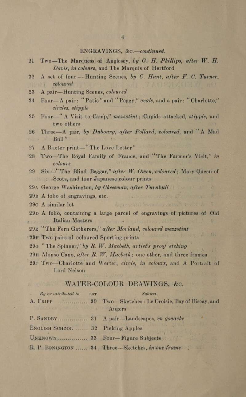 ENGRAVINGS, &amp;c.—continued. Two—The Marquess of Anglesey, by G. H. Phillips, after W. H. Davis, in colours, and The Marquis of Hertford A set of four—-Hunting Scenes, by C. Hunt, after F. C. Turner, coloured A pair—Hunting Scenes, coloured Four—A pair: “Patie” and “ Peggy,” ovals, and a pair: “Charlotte,” circles, stipple Four—* A Visit to Camp,” mezzotint ; Cupids attacked, stipple, and two others Three—A. pair, by moe eg pie Pollard, coloured, and “A Mad ‘euiel] 7 A Baxter print—“ The Love Letter” “‘T'wo—The Royal Family of France, and “The Farmer’s Visit,” colours Six--.The Blind Beggar,” after W.:Owen, coloured; Marvy Queen of Scots, and four Japanese colour prints George Washington, by: Cheesman, after Turnbull. A folio of engravings, ete. A similar lot A folio, containing a large reel of engravings ‘of ‘pictures of Old Italian Masters ) ‘ “The Fern Gatherers,” after Morland, coloured mezzotint Two pairs of coloured Sporting prints wie “The Spinner,” by R. W. Macbeth, artist’s proof etching — Two—Charlotte and Werter, czrcle, in colours, and A Portrait of Lord Nelson WATER-COLOUR DRAWINGS, &amp;c. By or attributed to LOT Subvect, SVN eas at as 30 Two—Sketches: Le Croisie, Bay of Biscay, and | Angers