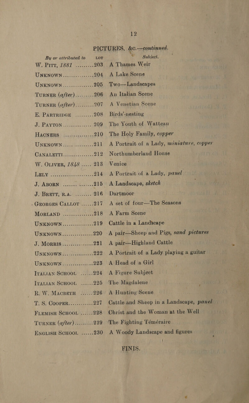 PICTURES, &amp;0.—continued. By or attributed to LOT * Subject. Wi Pires Gael eaves 203 A Thames Weir UNENOWN oe ie 204 A Lake Scene UNKNOWN ce eae 205 Two—Landscapes TURNER (a/ter)......... 206 An Italian Scene TURNER (after)......... 207 &lt;A Venetian Scene EPP eRTRIDEE 208 Birds’-nesting ARON aii Soa a 209 The Youth of Watteau HAGNMIRG | fay cay eile 210 The Holy Family, copper UNKOWN Wedd eee 211 A Portrait of a Lady, miniature, copper CAN ARBEIT T LUiaide cueoten 212 Northumberland House W. OLIVER, 1848 ..... 213 Venice DBT en dios 214 A Portrait of a Lady, panel - J ABORNG 0G wa A A Landscape, sketch FANBREPE RAGAN 216 Dartmoor GEORGES CALLOT ...... 217 &lt;A set of four—The Seasons MORUAND Vic Fee 218 A Farm Scene TINENOWN) (cliches 219 Cattle in a Landscape UNKNOWN). cto a 220 A pair—Sheep and Pigs, sand pictures JUMORR ISU ay Ue 221 &lt;A pair—Highland Cattle UNKNOWNGU AD ae 922 &lt;A Portrait of a Lady playing a guitar TRAN RSTO ytd 223 A Head of a Girl ITALIAN SCHOOL 22/42: 994 &lt;A Figure Subject ITALIAN SCHOOL ...... 925 The Magdalene R. W. MACBETH -...). 926 &lt;A Hunting Scene TOS) GOGPRR te. a 227 Cattle and Sheep in a Landscape, panel FLEMISH SCHOOL ...... 228 Christ and the Woman at the Well TURNER (after) ......... 229 The Fighting 'Téméraire ENGLISH SCHOOL ...... 230 A Woody Landscape and figures FINIS. &lt;