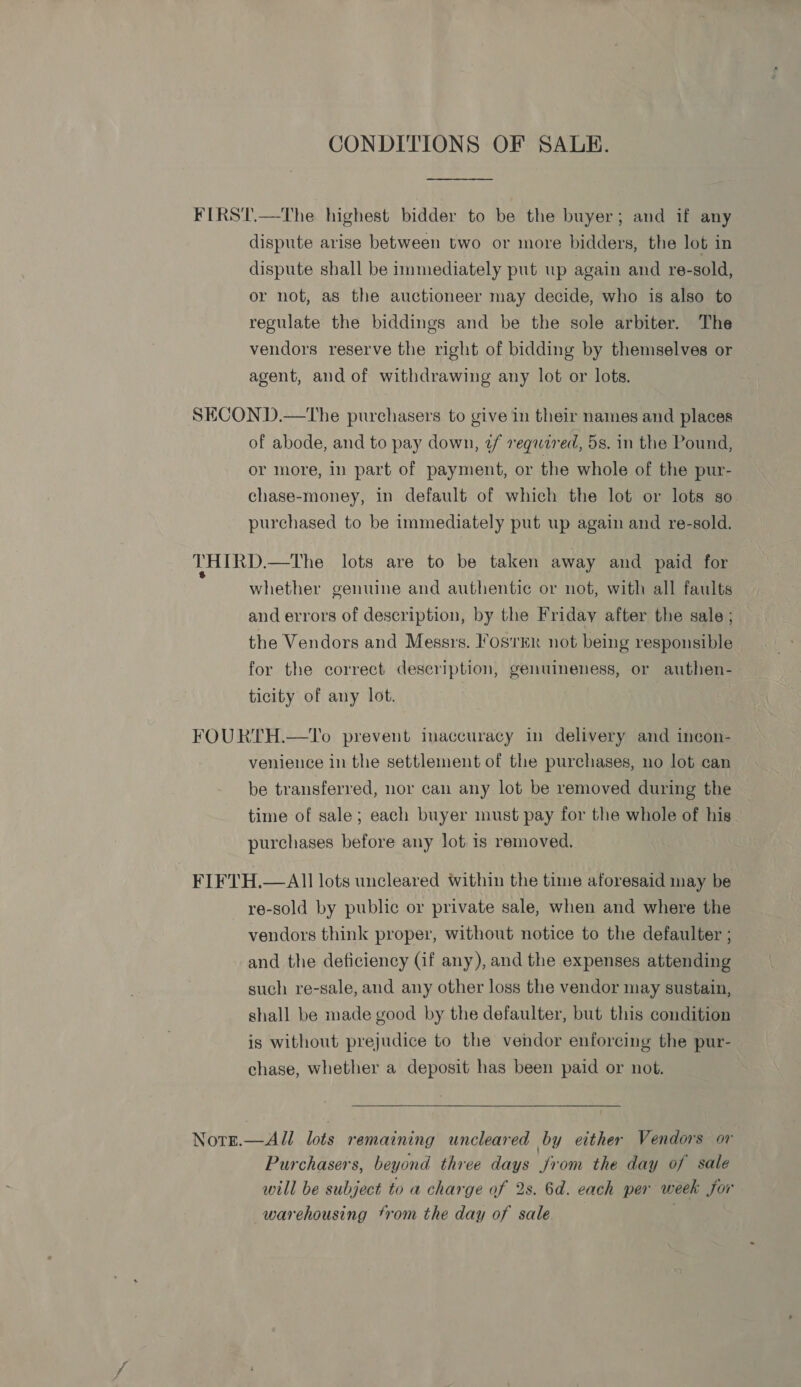 CONDITIONS OF SALE.  FIRST.—The highest bidder to be the buyer; and if any dispute arise between two or more bidders, the lot in dispute shall be immediately put wp again and re-sold, or not, as the auctioneer may decide, who is also to regulate the biddings and be the sole arbiter. The vendors reserve the right of bidding by themselves or agent, and of withdrawing any lot or lots. SECOND.—The purchasers to give in their names and places of abode, and to pay down, 2/ required, 5s. in the Pound, or more, in part of payment, or the whole of the pur- chase-money, in default of which the lot or lots so purchased to be immediately put up again and re-sold. THIRD.—The lots are to be taken away and paid for whether genuine and authentic or not, with all faults and errors of description, by the Friday after the sale ; the Vendors and Messrs. FosrER not being responsible for the correct description, genuineness, or authen- ticity of any lot. FOURTH.—To prevent inaccuracy in delivery and incon- venience in the settlement of the purchases, no lot can be transferred, nor can any lot be removed during the time of sale; each buyer must pay for the whole of his purchases before any lot is removed. FIFTH.— All lots uncleared within the time aforesaid may be re-sold by public or private sale, when and where the vendors think proper, without notice to the defaulter ; and the deficiency (Gif any), and the expenses attending such re-sale, and any other loss the vendor may sustain, shall be made good by the defaulter, but this condition is without prejudice to the vendor enforcing the pur- chase, whether a deposit has been paid or not.  Notg.—All lots remaining uncleared by either Vendors or Purchasers, beyond three days jrom the day of sale will be subject to a charge of 2s. 6d. each per week for warehousing trom the day of sale |