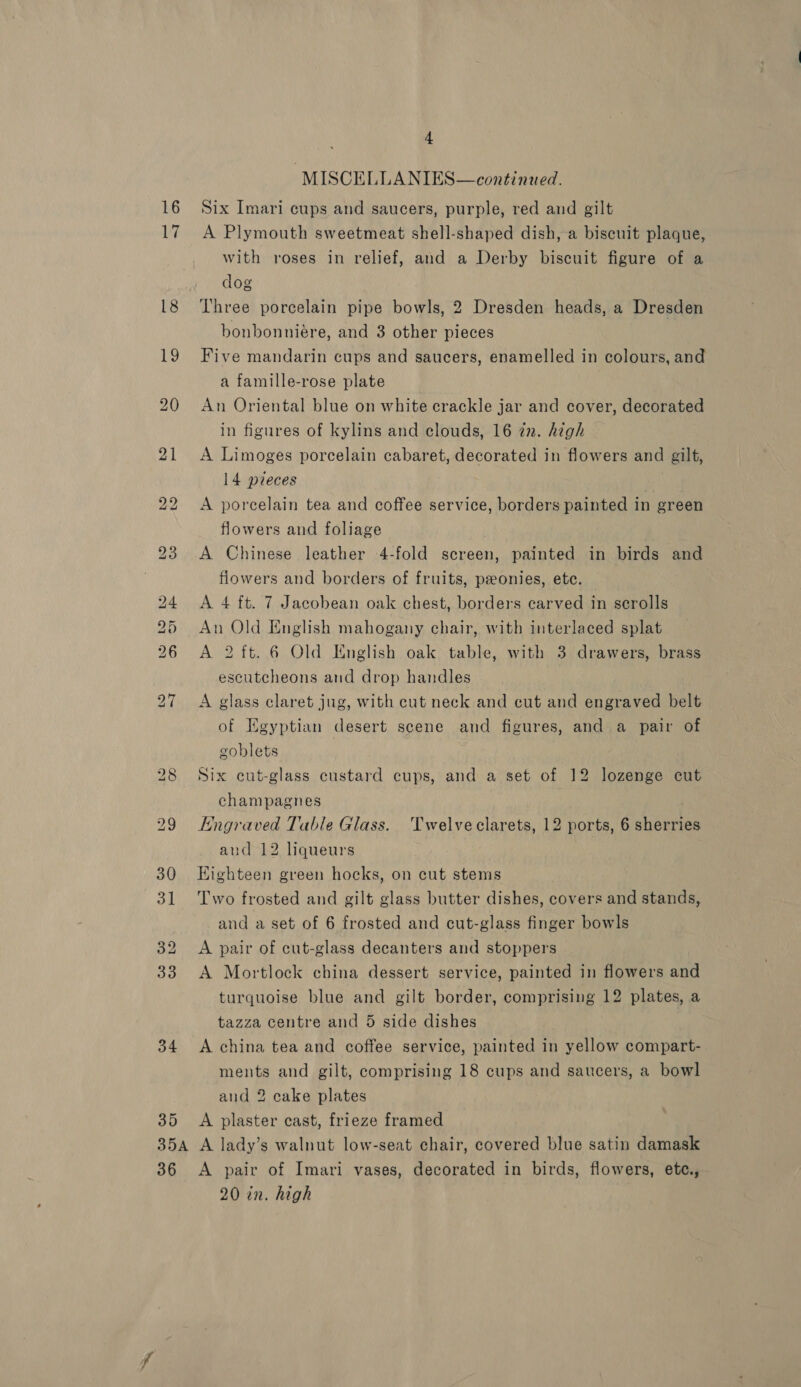 16 17 34 35 ; 4 -MISCELLANIES—continued. Six Imari cups and saucers, purple, red and gilt A Plymouth sweetmeat shell-shaped dish, a biscuit plaque, with roses in relief, and a Derby biscuit figure of a dog Three porcelain pipe bowls, 2 Dresden heads, a Dresden bonbonniére, and 3 other pieces Five mandarin cups and saucers, enamelled in colours, and a famille-rose plate An Oriental blue on white crackle jar and cover, decorated in figures of kylins and clouds, 16 zn. high A Limoges porcelain cabaret, decorated in flowers and gilt, 14 pieces A porcelain tea and coffee service, borders painted in green flowers and foliage A Chinese leather 4-fold screen, painted in birds and fiowers and borders of fruits, peonies, ete. A 4 ft. 7 Jacobean oak chest, borders carved in serolls An Old English mahogany chair, with interlaced splat A 2 ft. 6 Old English oak table, with 3 drawers, brass escutcheons and drop handles ; A glass claret jug, with cut neck and cut and engraved belt of Egyptian desert scene and figures, and a pair of goblets Six cut-glass custard cups, and a set of 12 lozenge cut champagnes Engraved Table Glass. Twelve clarets, 12 ports, 6 sherries aud 12 liqueurs Eighteen green hocks, on cut stems Two frosted and gilt glass butter dishes, covers and stands, and a set of 6 frosted and cut-glass finger bowls A pair of cut-glass decanters and stoppers A Mortlock china dessert service, painted in flowers and turquoise blue and gilt border, comprising 12 plates, a tazza centre and 5 side dishes A china tea and coffee service, painted in yellow compart- ments and gilt, comprising 18 cups and saucers, a bowl and 2 cake plates A plaster cast, frieze framed 36 A pair of Imari vases, decorated in birds, flowers, ete., 20 in. high